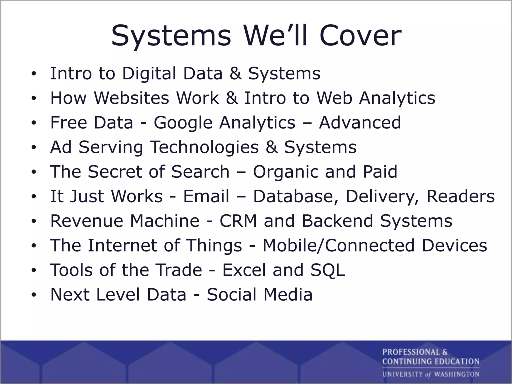 Systems We’ll Cover
• Intro to Digital Data & Systems
• How Websites Work & Intro to Web Analytics
• Free Data - Google Analytics – Advanced
• Ad Serving Technologies & Systems
• The Secret of Search – Organic and Paid
• It Just Works - Email – Database, Delivery, Readers
• Revenue Machine - CRM and Backend Systems
• The Internet of Things - Mobile/Connected Devices
• Tools of the Trade - Excel and SQL
• Next Level Data - Social Media
 