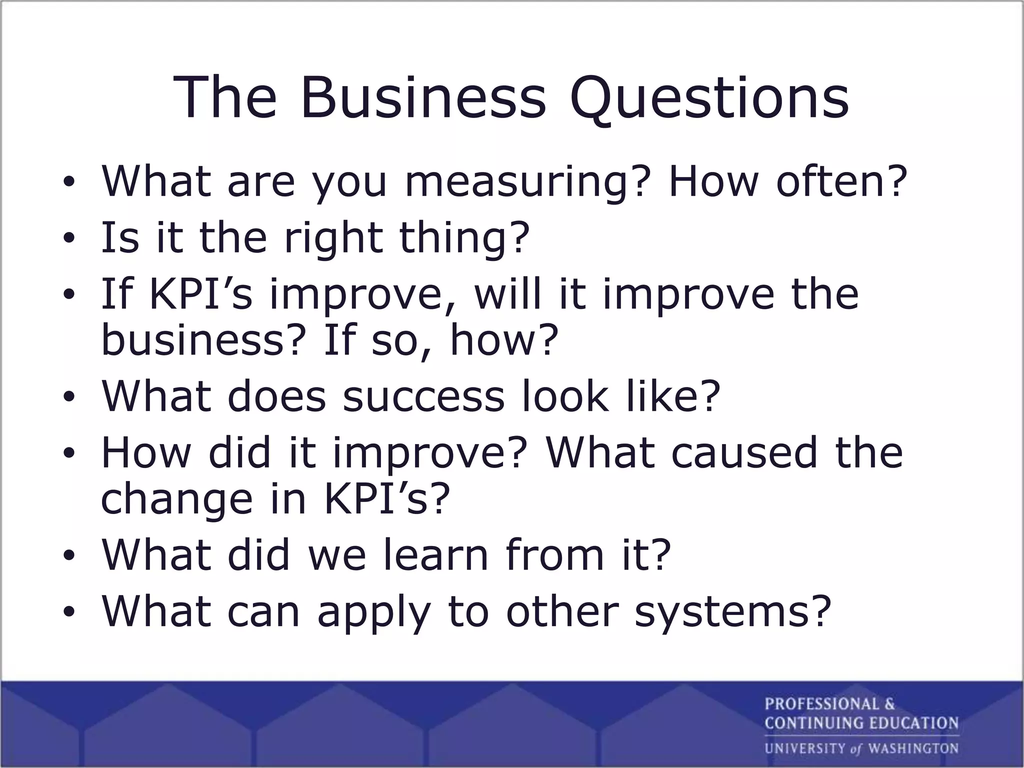 The Business Questions
• What are you measuring? How often?
• Is it the right thing?
• If KPI’s improve, will it improve the
business? If so, how?
• What does success look like?
• How did it improve? What caused the
change in KPI’s?
• What did we learn from it?
• What can apply to other systems?
 