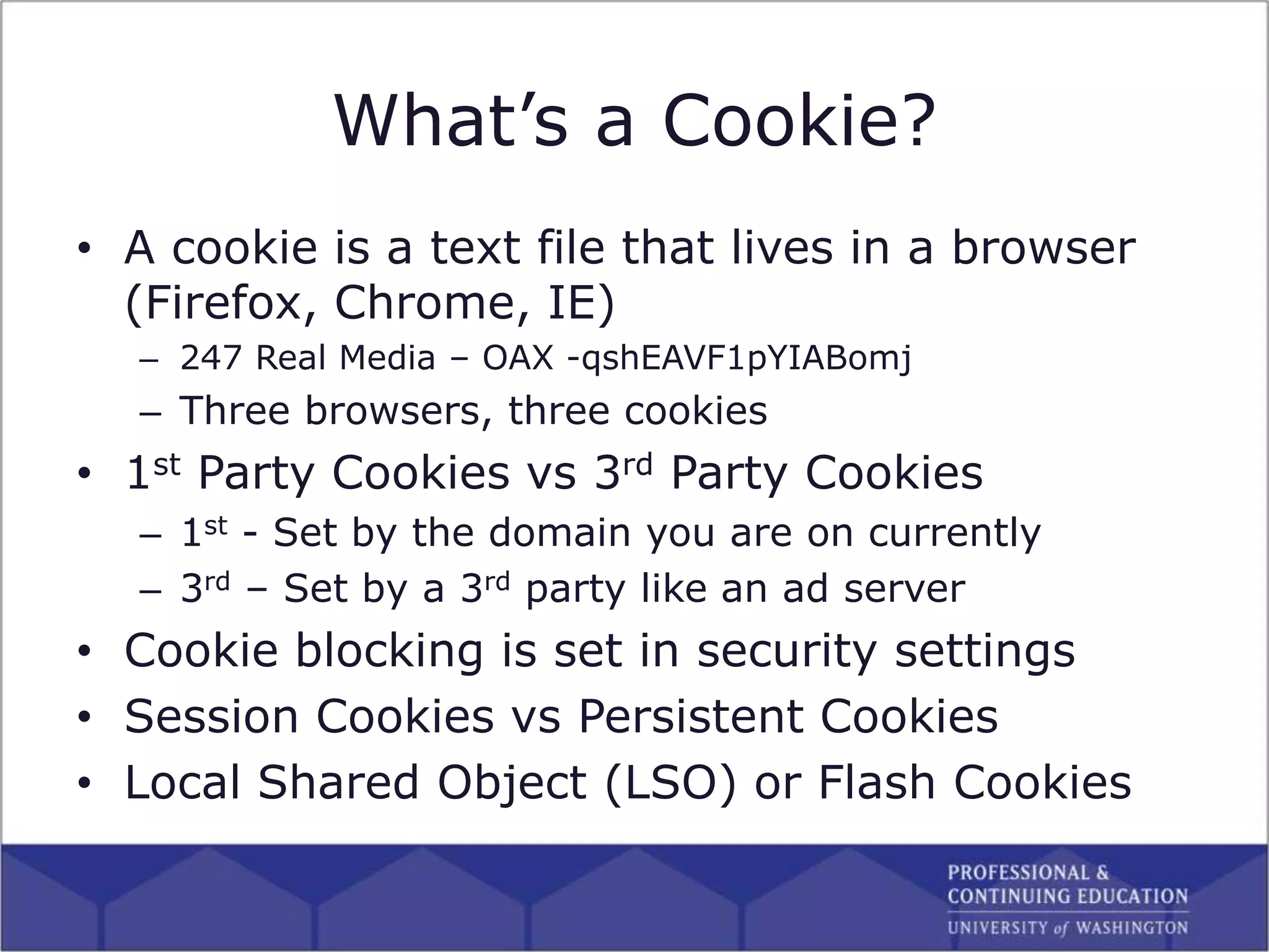 What’s a Cookie?
• A cookie is a text file that lives in a browser
(Firefox, Chrome, IE)
– 247 Real Media – OAX -qshEAVF1pYIABomj
– Three browsers, three cookies
• 1st Party Cookies vs 3rd Party Cookies
– 1st - Set by the domain you are on currently
– 3rd – Set by a 3rd party like an ad server
• Cookie blocking is set in security settings
• Session Cookies vs Persistent Cookies
• Local Shared Object (LSO) or Flash Cookies
 