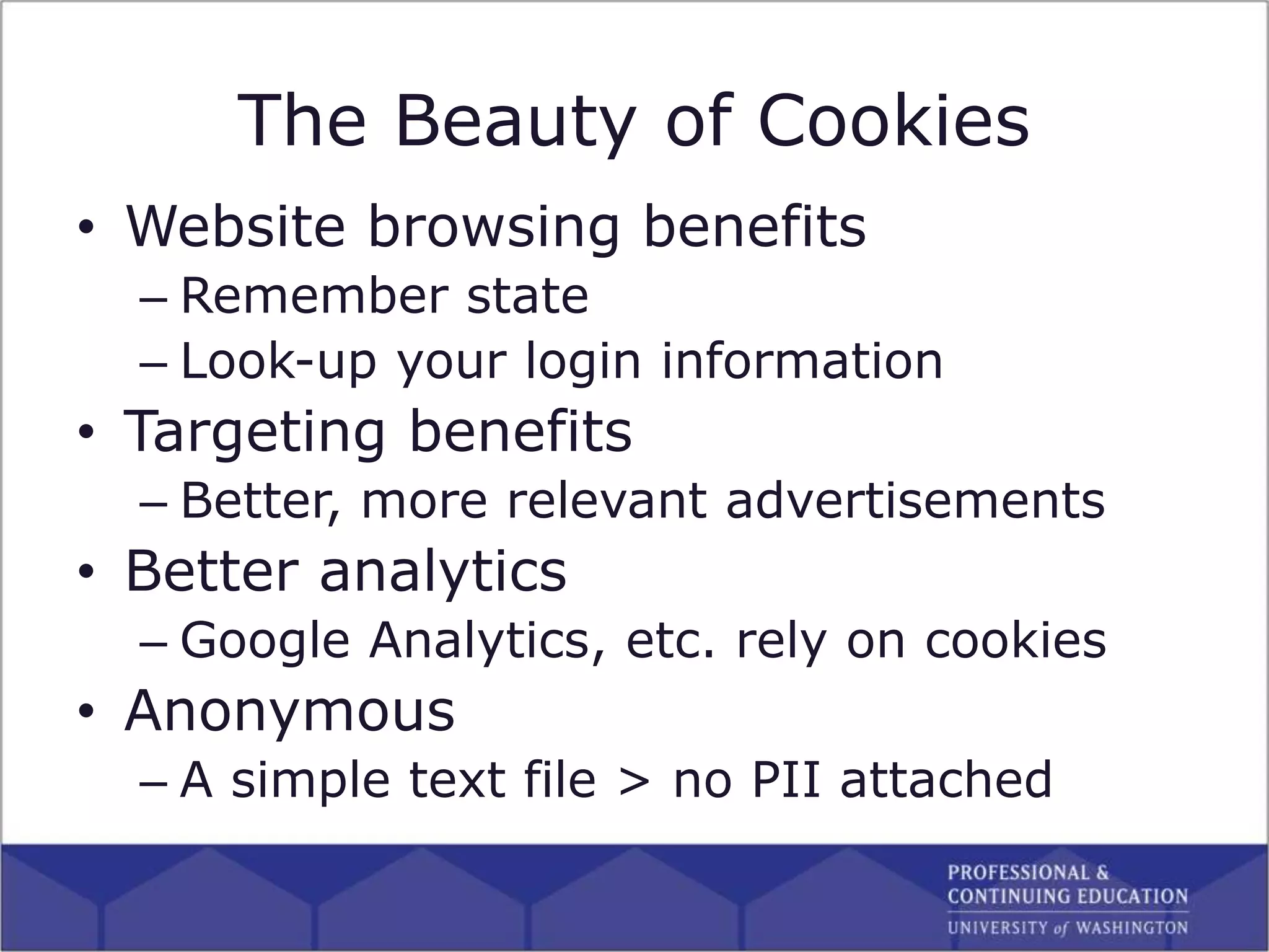 The Beauty of Cookies
• Website browsing benefits
– Remember state
– Look-up your login information
• Targeting benefits
– Better, more relevant advertisements
• Better analytics
– Google Analytics, etc. rely on cookies
• Anonymous
– A simple text file > no PII attached
 