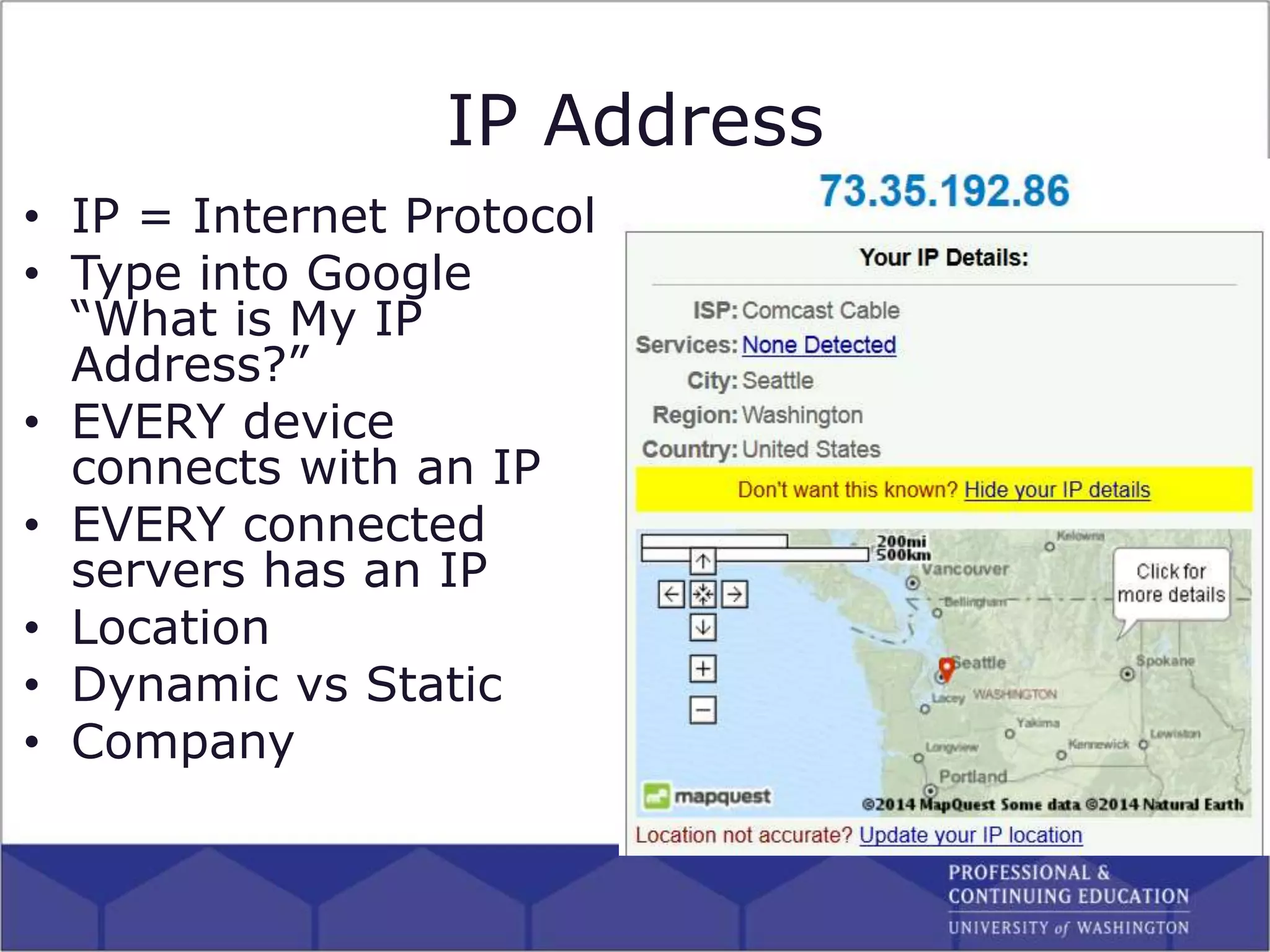 IP Address
• IP = Internet Protocol
• Type into Google
“What is My IP
Address?”
• EVERY device
connects with an IP
• EVERY connected
servers has an IP
• Location
• Dynamic vs Static
• Company
 