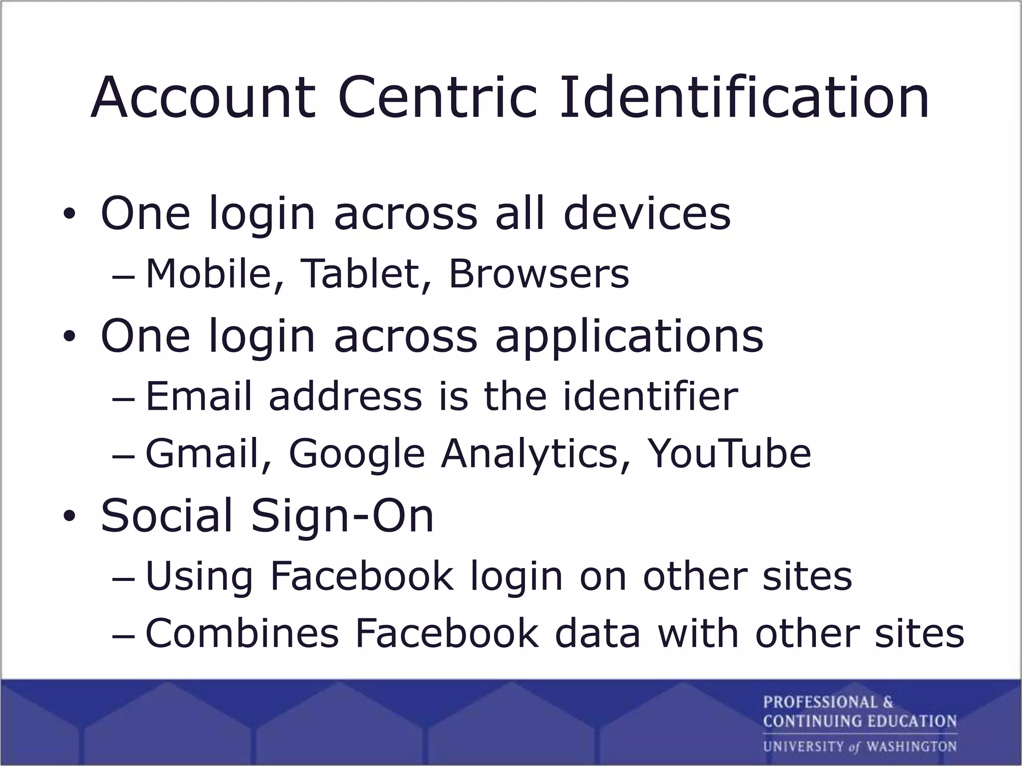 Account Centric Identification
• One login across all devices
– Mobile, Tablet, Browsers
• One login across applications
– Email address is the identifier
– Gmail, Google Analytics, YouTube
• Social Sign-On
– Using Facebook login on other sites
– Combines Facebook data with other sites
 