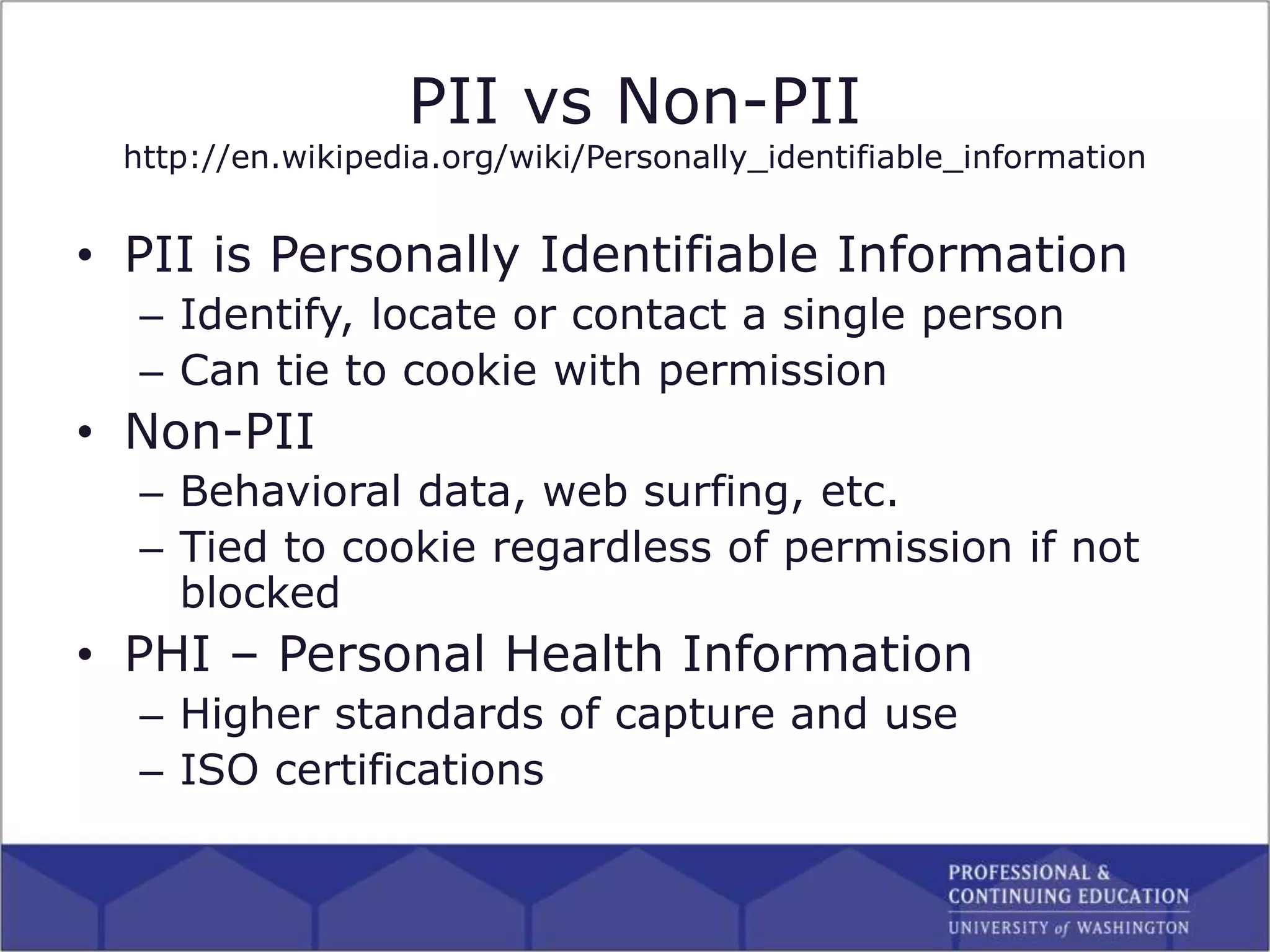 PII vs Non-PII
http://en.wikipedia.org/wiki/Personally_identifiable_information
• PII is Personally Identifiable Information
– Identify, locate or contact a single person
– Can tie to cookie with permission
• Non-PII
– Behavioral data, web surfing, etc.
– Tied to cookie regardless of permission if not
blocked
• PHI – Personal Health Information
– Higher standards of capture and use
– ISO certifications
 