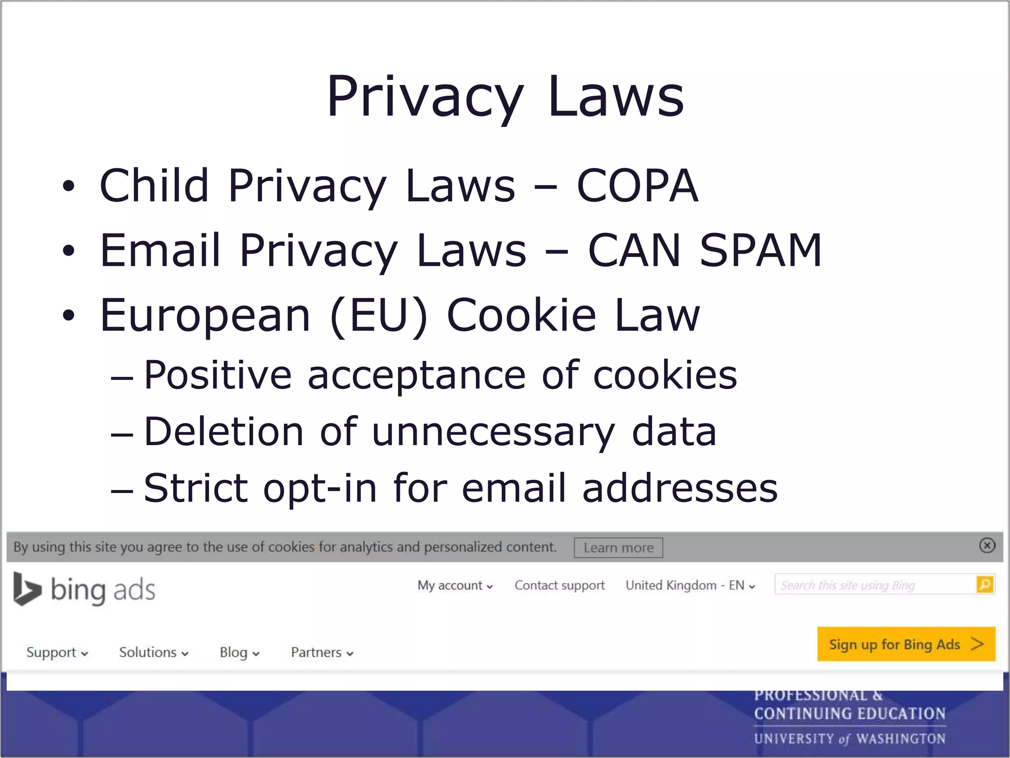 Privacy Laws
• Child Privacy Laws – COPA
• Email Privacy Laws – CAN SPAM
• European (EU) Cookie Law
– Positive acceptance of cookies
– Deletion of unnecessary data
– Strict opt-in for email addresses
 