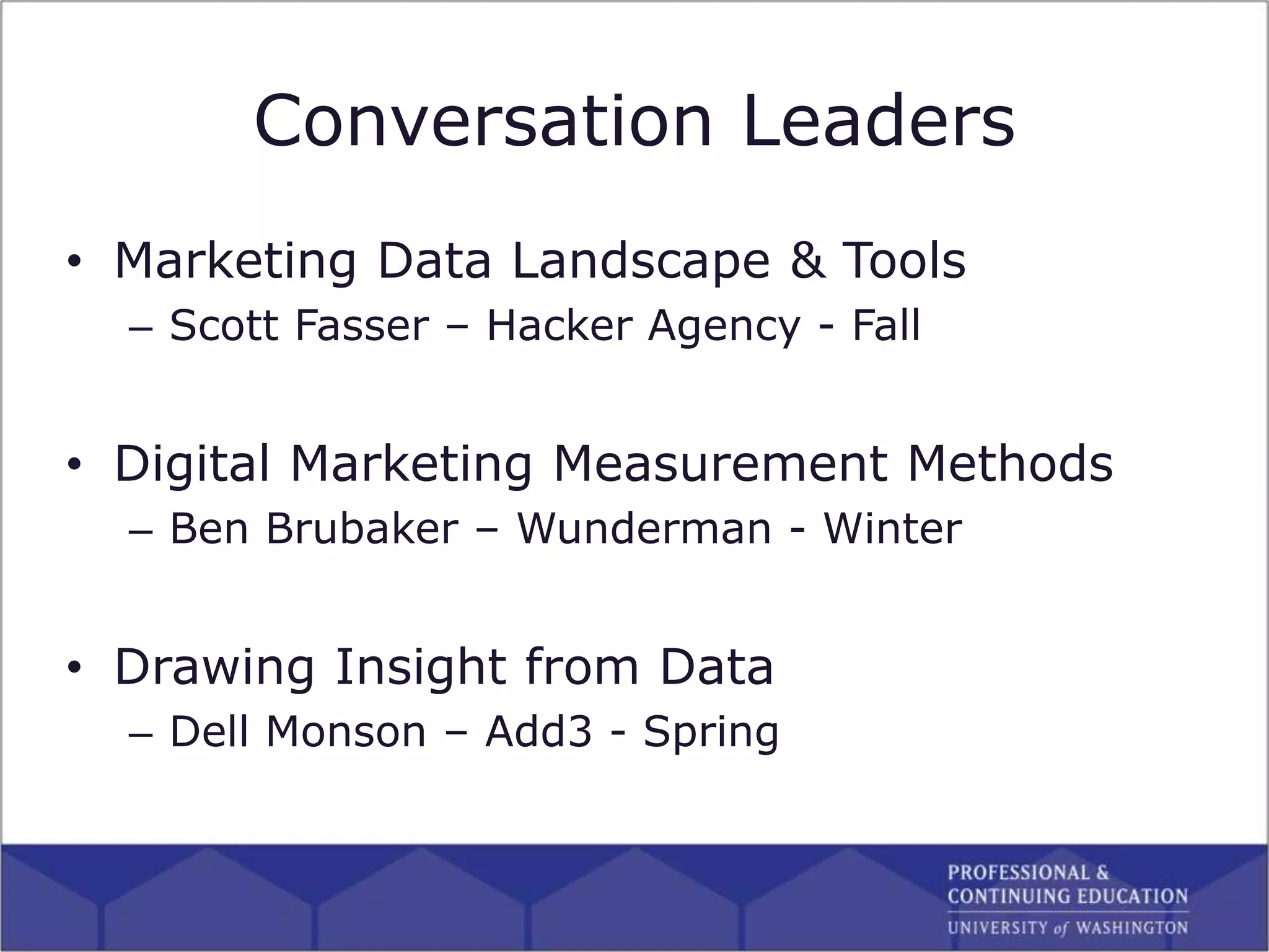 • Marketing Data Landscape & Tools
– Scott Fasser – Hacker Agency - Fall
• Digital Marketing Measurement Methods
– Ben Brubaker – Wunderman - Winter
• Drawing Insight from Data
– Dell Monson – Add3 - Spring
Conversation Leaders
 