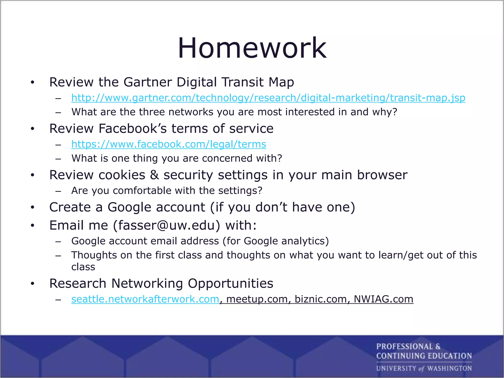 Homework
• Review the Gartner Digital Transit Map
– http://www.gartner.com/technology/research/digital-marketing/transit-map.jsp
– What are the three networks you are most interested in and why?
• Review Facebook’s terms of service
– https://www.facebook.com/legal/terms
– What is one thing you are concerned with?
• Review cookies & security settings in your main browser
– Are you comfortable with the settings?
• Create a Google account (if you don’t have one)
• Email me (fasser@uw.edu) with:
– Google account email address (for Google analytics)
– Thoughts on the first class and thoughts on what you want to learn/get out of this
class
• Research Networking Opportunities
– seattle.networkafterwork.com, meetup.com, biznic.com, NWIAG.com
 