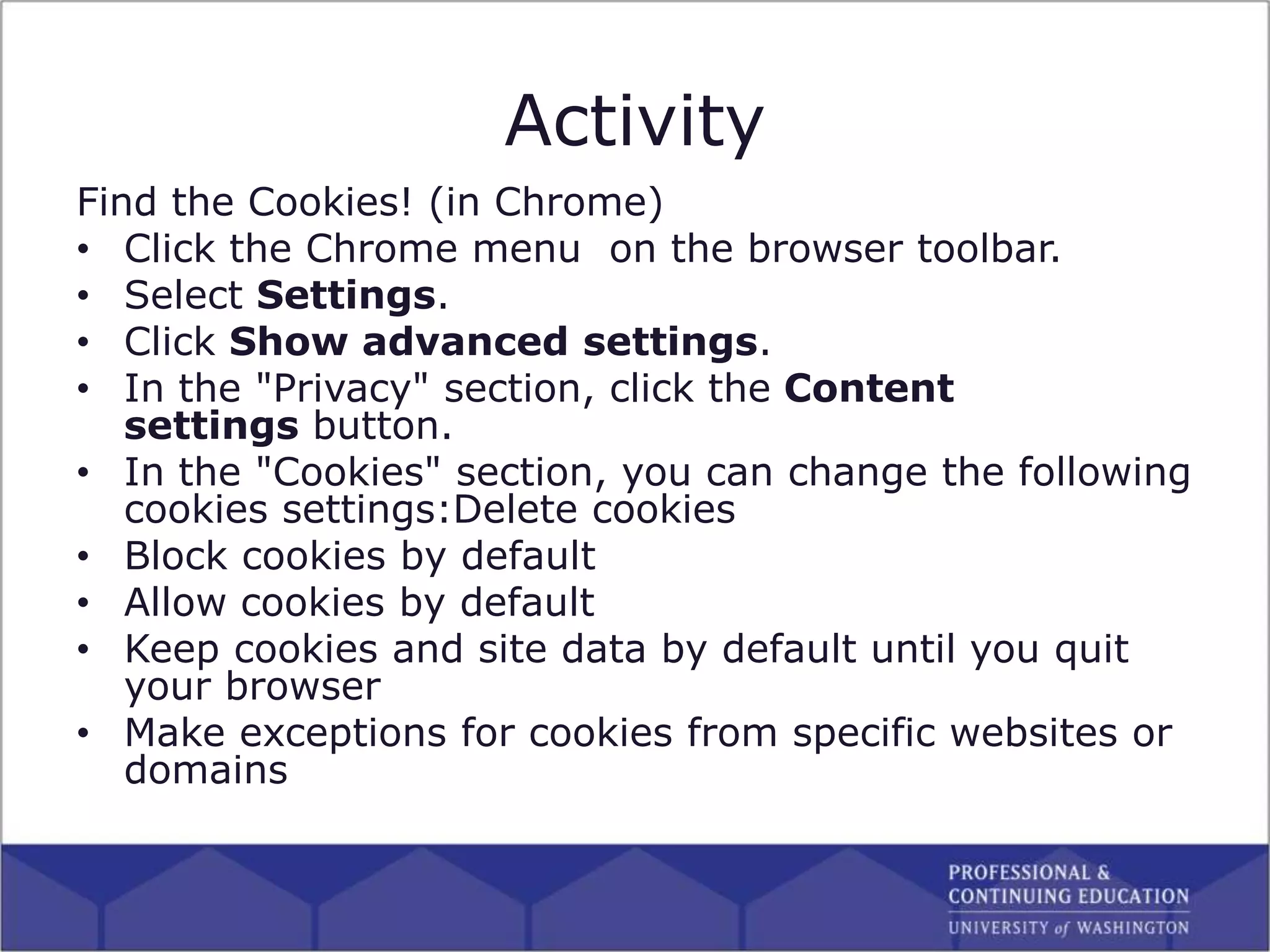 Activity
Find the Cookies! (in Chrome)
• Click the Chrome menu on the browser toolbar.
• Select Settings.
• Click Show advanced settings.
• In the "Privacy" section, click the Content
settings button.
• In the "Cookies" section, you can change the following
cookies settings:Delete cookies
• Block cookies by default
• Allow cookies by default
• Keep cookies and site data by default until you quit
your browser
• Make exceptions for cookies from specific websites or
domains
 