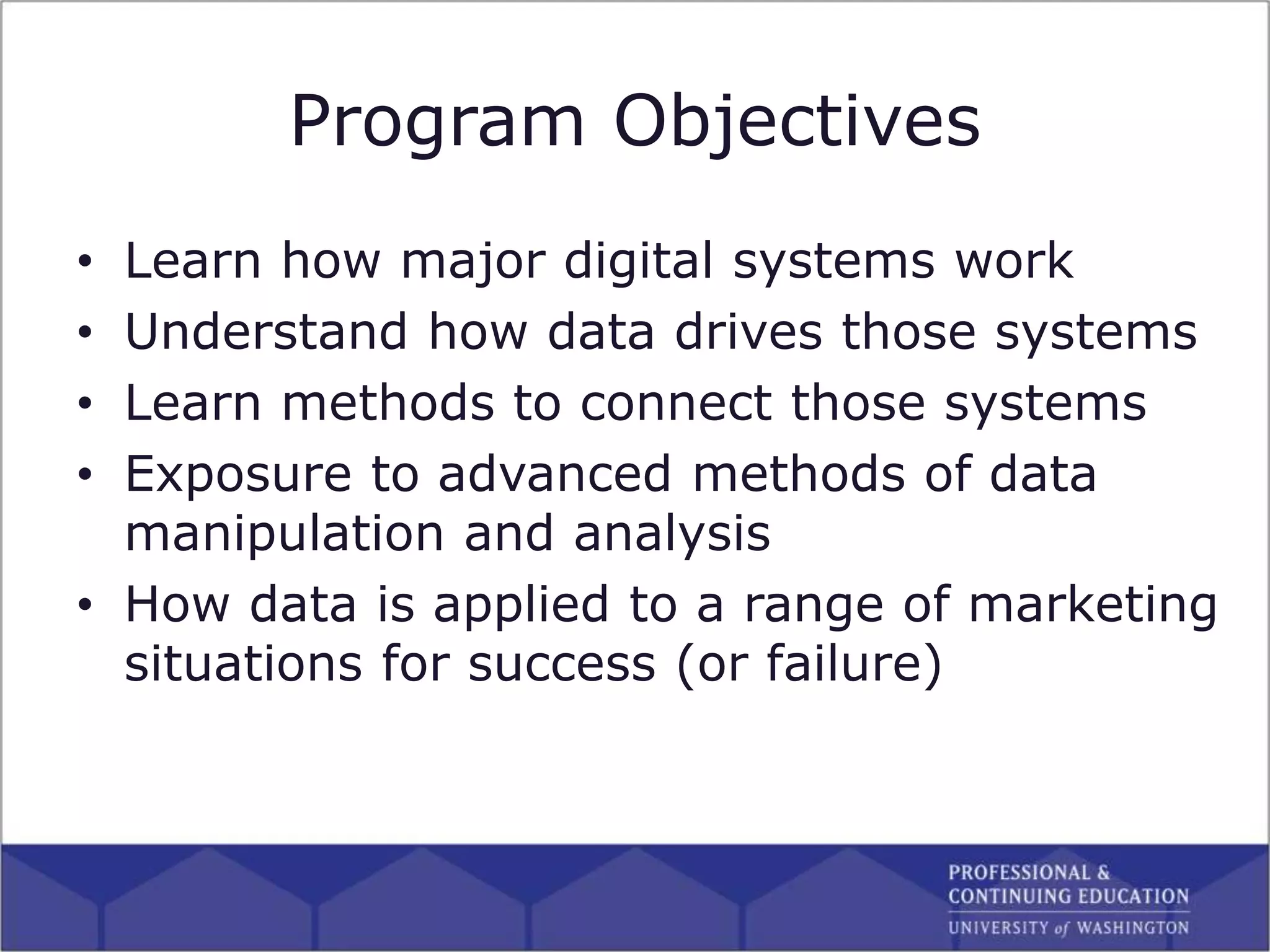 Program Objectives
• Learn how major digital systems work
• Understand how data drives those systems
• Learn methods to connect those systems
• Exposure to advanced methods of data
manipulation and analysis
• How data is applied to a range of marketing
situations for success (or failure)
 