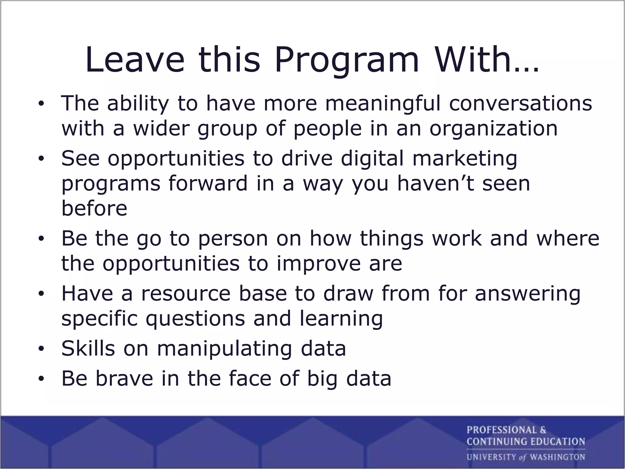 Leave this Program With…
• The ability to have more meaningful conversations
with a wider group of people in an organization
• See opportunities to drive digital marketing
programs forward in a way you haven’t seen
before
• Be the go to person on how things work and where
the opportunities to improve are
• Have a resource base to draw from for answering
specific questions and learning
• Skills on manipulating data
• Be brave in the face of big data
 