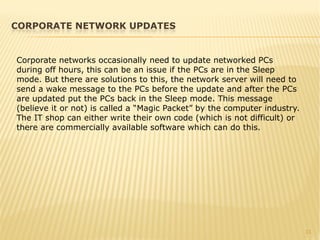 11
Corporate networks occasionally need to update networked PCs
during off hours, this can be an issue if the PCs are in the Sleep
mode. But there are solutions to this, the network server will need to
send a wake message to the PCs before the update and after the PCs
are updated put the PCs back in the Sleep mode. This message
(believe it or not) is called a “Magic Packet” by the computer industry.
The IT shop can either write their own code (which is not difficult) or
there are commercially available software which can do this.
CORPORATE NETWORK UPDATES
 