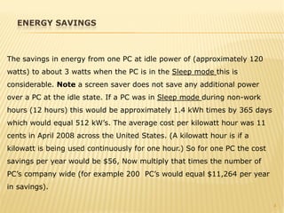 4
The savings in energy from one PC at idle power of (approximately 120
watts) to about 3 watts when the PC is in the Sleep mode this is
considerable. Note a screen saver does not save any additional power
over a PC at the idle state. If a PC was in Sleep mode during non-work
hours (12 hours) this would be approximately 1.4 kWh times by 365 days
which would equal 512 kW’s. The average cost per kilowatt hour was 11
cents in April 2008 across the United States. (A kilowatt hour is if a
kilowatt is being used continuously for one hour.) So for one PC the cost
savings per year would be $56, Now multiply that times the number of
PC’s company wide (for example 200 PC’s would equal $11,264 per year
in savings).
ENERGY SAVINGS
 