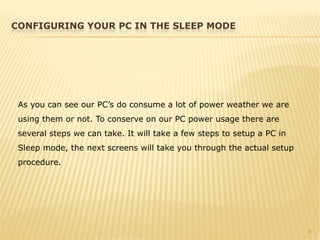 6
As you can see our PC’s do consume a lot of power weather we are
using them or not. To conserve on our PC power usage there are
several steps we can take. It will take a few steps to setup a PC in
Sleep mode, the next screens will take you through the actual setup
procedure.
CONFIGURING YOUR PC IN THE SLEEP MODE
 