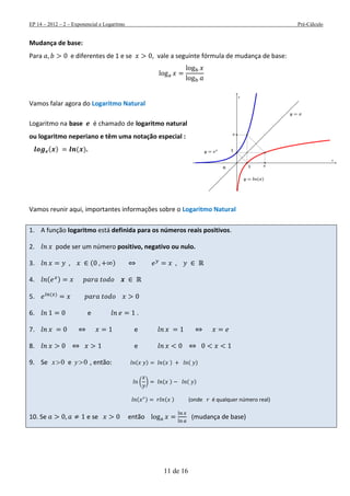 EP 14 – 2012 – 2 – Exponencial e Logaritmo Pré-Cálculo
11 de 16
Mudança de base:
Para e diferentes de 1 e se , vale a seguinte fórmula de mudança de base:
Vamos falar agora do Logaritmo Natural
Logaritmo na base é chamado de logaritmo natural
ou logaritmo neperiano e têm uma notação especial :
( ) ( ).
Vamos reunir aqui, importantes informações sobre o Logaritmo Natural
1. A função logaritmo está definida para os números reais positivos.
2. pode ser um número positivo, negativo ou nulo.
3. ( )
4. ( )
5. ( )
6. e .
7. e
8. e
9. Se 0x e 0y , então: ( ) ( ) ( )
( ) ( ) ( )
( ) ( ) (onde é qualquer número real)
10. Se e se então (mudança de base)
 