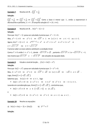 EP 14 – 2012 – 2 – Exponencial e Logaritmo Pré-Cálculo
13 de 16
Exemplo 7: Resolva em ( )
Solução:
( ) ( ) ( ) ( ) Como a base é menor que , então a exponencial é
decrescente e portanto, O conjunto solução é ( )
--------------------------------------------------------------------------------------------------------------------------------------------
Exemplo 8: Resolva em ( )
Solução:
Para que ( ) possa ser calculado é preciso que
Mas, √ | |
Agora, ( ) ( )
√ √
É preciso saber se esses valores satisfazem a condição inicial.
Como então , donde √ √ , portanto √ e √ .
Isto mostra que √ √ são soluções da equação dada.
---------------------------------------------------------------------------------------------------------------------------------
Exemplo 9: Estude o sinal da função ( ) ( )
Solução:
Para que ( ) possa ser calculado é preciso que
Mas, √ √ | | √ √ √
Logo, ( ) ( √ √ )
Sabemos que, ( ) logo
 ( )
Levando em consideração que, ( ) ( √ √ ) concluímos que,
 ( ) ( √ ) ( √ ).
e
 ( ) .
Exemplo 10: Resolva as equações:
a) ( ) ( ) ( ) b)
Solução:
 