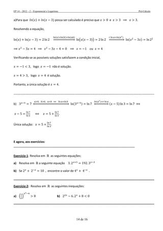 EP 14 – 2012 – 2 – Exponencial e Logaritmo Pré-Cálculo
14 de 16
a)Para que ( ) ( ) possa ser calculado é preciso que e .
Resolvendo a equação,
( ) ( )
( ) ( ) ( )
⇒ ( ( ))
( )
⇒ ( )
Verificando se as possíveis soluções satisfazem a condição inicial,
, logo não é solução.
, logo é solução.
Portanto, a única solução é .
--------------------------------------------------------------------------------------------------------------------------------------------
b) ⇔ ( )
( )
⇔ ( )
.
Única solução: .
E agora, aos exercícios:
__________________________________________________________________________
Exercício 1: Resolva em as seguintes equações:
a) Resolva em a seguinte equação
b) Se encontre o valor de
______________________________________________________________________________________
Exercício 2: Resolva em as seguintes inequações:
a) ( ) b)
______________________________________________________________________________________
 