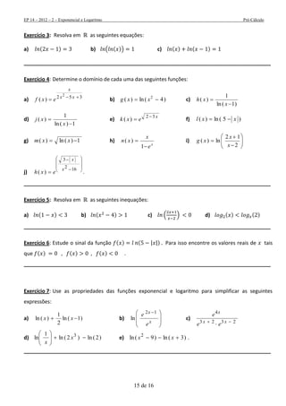 EP 14 – 2012 – 2 – Exponencial e Logaritmo Pré-Cálculo
15 de 16
Exercício 3: Resolva em as seguintes equações:
a) ( ) b) ( ( )) c) ( ) ( )
______________________________________________________________________________________
Exercício 4: Determine o domínio de cada uma das seguintes funções:
a) 352 2
)( 
 xx
x
exf b) )4(ln)( 2
 xxg c)
)1(ln
1
)(


x
xh
d)
1)(ln
1
)(


x
xj e)
x
exk
32
)(

 f) )5(ln)( xxl 
g) 1)(ln)(  xxm h)
x
e
x
xn


1
)( i) 








2
12
ln)(
x
x
xg
j)











162
3
)(
x
x
exh .
______________________________________________________________________________________
Exercício 5: Resolva em as seguintes inequações:
a) ( ) b) ( ) c) ( ) d) ( ) ( )
______________________________________________________________________________________
Exercício 6: Estude o sinal da função ( ) ( | |) Para isso encontre os valores reais de tais
que ( ) ( ) ( ) .
______________________________________________________________________________________
Exercício 7: Use as propriedades das funções exponencial e logaritmo para simplificar as seguintes
expressões:
a) )1(ln
2
1
)(ln  xx b)







 
x
x
e
e 12
ln c)
2323
4

 xx
x
ee
e
d) )2(ln)2(ln
1
ln 3






x
x
e) )3(ln)9(ln 2
 xx .
______________________________________________________________________________________
 