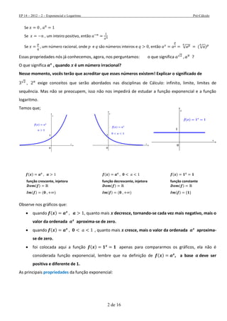 EP 14 – 2012 – 2 – Exponencial e Logaritmo Pré-Cálculo
2 de 16
Se ,
Se , um inteiro positivo, então
Se , um número racional, onde e são números inteiros e , então √ (√ )
Essas propriedades nós já conhecemos, agora, nos perguntamos: o que significa √ ?
O que significa , quando é um número irracional?
Nesse momento, vocês terão que acreditar que esses números existem! Explicar o significado de
√ exige conceitos que serão abordados nas disciplinas de Cálculo: infinito, limite, limites de
sequência. Mas não se preocupem, isso não nos impedirá de estudar a função exponencial e a função
logaritmo.
Temos que;
( ) ( ) ( )
função crescente, injetora função decrescente, injetora função constante
( ) ( ) ( )
( ) ( ) ( ) ( ) ( )
Observe nos gráficos que:
 quando ( ) , quanto mais decresce, tornando-se cada vez mais negativo, mais o
valor da ordenada aproxima-se de zero.
 quando ( ) , quanto mais cresce, mais o valor da ordenada aproxima-
se de zero.
 foi colocada aqui a função ( ) apenas para compararmos os gráficos, ela não é
considerada função exponencial, lembre que na definição de ( ) , a base deve ser
positiva e diferente de 1.
As principais propriedades da função exponencial:
 