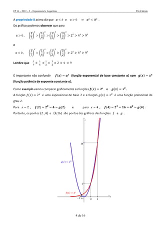 EP 14 – 2012 – 2 – Exponencial e Logaritmo Pré-Cálculo
4 de 16
A propriedade 8 acima diz que e
Do gráfico podemos observar que para
( ) ( ) ( ) ( )
e
( ) ( ) ( ) ( )
Lembre que
É importante não confundir ( ) (função exponencial de base constante ) com ( )
(função potência de expoente constante ).
Como exemplo vamos comparar graficamente as funções ( ) e ( ) .
A função ( ) é uma exponencial de base e a função ( ) é uma função polinomial de
grau
Para , ( ) ( ) e para , ( ) ( ) .
Portanto, os pontos ( ) ( ) são pontos dos gráficos das funções e
 