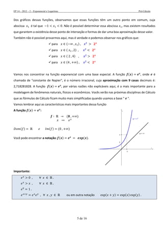 EP 14 – 2012 – 2 – Exponencial e Logaritmo Pré-Cálculo
5 de 16
Dos gráficos dessas funções, observamos que essas funções têm um outro ponto em comum, cuja
abscissa é tal que . Não é possível determinar essa abscissa , mas existem resultados
que garantem a existência desse ponto de interseção e formas de dar uma boa aproximação desse valor.
Também não é possível provarmos aqui, mas é verdade e podemos observar nos gráficos que:
 para ( )
 para ( )
 para ( )
 para ( )
Vamos nos concentrar na função exponencial com uma base especial. A função ( ) , onde é
chamada de "constante de Napier", é o número irracional, cuja aproximação com 9 casas decimais é:
2,718281828. A função ( ) , por várias razões não explicáveis aqui, é a mais importante para a
modelagem de fenômenos naturais, físicos e econômicos. Vocês verão nas próximas disciplinas de Cálculo
que as fórmulas de Cálculo ficam muito mais simplificadas quando usamos a base " ".
Vamos lembrar aqui as características mais importantes dessa função
A função ( ) :
( )
( ) ( ) ( )
Você pode encontrar a notação: ( ) ( ).
Importante:
ou em outra notação ( ) ( ) ( )
 