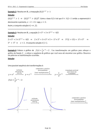 EP 14 – 2012 – 2 – Exponencial e Logaritmo Pré-Cálculo
8 de 16
Exemplo 2: Resolva em , a inequação ( )
Solução:
( ) ( ) ( ) . Como a base é tal que então a exponencial é
decrescente e portanto, Logo, .
Assim, o conjunto solução é ( )
--------------------------------------------------------------------------------------------------------------------------------------------
Exemplo 3: Resolva em , a equação
Solução:
( )
O conjunto solução é
--------------------------------------------------------------------------------------------------------------------------------------------
Exemplo 4: Esboce o gráfico de ( ) . Use transformações em gráficos para esboçar o
gráfico da função e esboce a sequência de gráficos que você usou até encontrar esse gráfico. Descreva
em palavras as transformações ocorridas.
Solução:
Uma possível sequência de transformações é:
→ → →
( )
→→
 