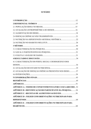 SUMÁRIO



1 INTRODUÇÃO..........................................................................................................12
2 REFERENCIAL TEÓRICO ...................................................................................15
2.1 POPULAÇÃO IDOSA NO BRASIL.......................................................................15
2.2 AVALIAÇÃO ANTROPOMÉTRICA DE IDOSOS...............................................16
2.3 ALIMENTAÇÃO DO IDOSO..................................................................................18
2.4 DOENÇAS CRÔNICAS NÃO TRASMISSÍVEIS...................................................21
2.5 NUTRIÇÃO NA HIPERTENSÃO ARTERIAL SISTÊMICA.................................22
2.6 NUTRIÇÃO NO DIABETES MELLITUS...............................................................26
3 MÉTODO....................................................................................................................30
3.1 CARACTERIZAÇÃO DA PESQUISA....................................................................30
3.2 LOCAL E PARTICIPANTES DA PESQUISA........................................................31
3.3 COLETA E ANÁLISE DE DADOS.........................................................................31
4 RESULTADOS E DISCUSSÃO................................................................................34
4.1 CARACTERIZAÇÃO DO PERFIL SOCIAL E DEMOGRÁFICO DOS
IDOSOS...........................................................................................................................34
4.2 AVALIAÇÃO DO ESTADO NUTRICIONAL........................................................35
4.3 AVALIAÇÃO DE DOENÇAS CRÔNICAS PRESENTES NOS IDOSO...............37
4.4 INTERVENÇÕES.....................................................................................................38
5 CONSIDERAÇÕES FINAIS.....................................................................................43
REFERÊNCIAS.............................................................................................................45
APÊNDICES..................................................................................................................51
APÊNDICE A - TERMO DE CONSENTIMENTO LIVRE E ESCLARECIDO...52
APÊNDICE B - IDENTIFICAÇÃO DO PARTICIPANTE DA PESQUISA..........54
APÊNDICE C - RECEITAS DE ALIMENTOS SAUDÁVEIS................................56
APÊNDICE D - FOLDER COM ORIENTAÇÕES NUTRICIONAIS PARA
HIPERTENSOS.............................................................................................................64
APÊNDICE E – FOLDER COM ORIENTAÇÕES NUTRICIONAIS PARA
DIABÉTICOS................................................................................................................68
 