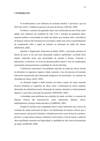 12

1 INTRODUÇÃO




       O envelhecimento é um fenômeno de extensão mundial. A previsão é que em
2025 irão existir 1,2 bilhões de pessoas com mais de 60 anos. (SOUZA, 2002).
       No Brasil, o aumento da população idosa vem acontecendo de uma forma muito
rápida, sem mudanças nas condições de vida. Com o aumento da população idosa,
aumenta também a necessidade de estudo dos fatores que incidem sobre a prevalência
de doenças crônicas não transmissíveis associadas à idade, bem como o aprofundamento
da compreensão sobre o papel da nutrição na promoção da saúde dos idosos.
(MENESES, 2005).
       Segundo a Organização Americana da Saúde (2003), a prevenção primária de
fatores de riscos se faz com uma alimentação saudável, equilibrada e atividade física
regular, reduzindo assim suas necessidades de atenção à doença. Controlar a
hipertensão, o colesterol e os níveis de glicemia poderá reduzir o risco de complicações
aumentando consequentemente a qualidade de vida do indivíduo.
       A deficiência nutricional é um problema relevante na saúde dos idosos, devido
às alterações no organismo, ligadas à idade, aumenta o risco do processo de transição
nutricional caracterizado pela diminuição progressiva da desnutrição e no aumento da
obesidade nos idosos. (KAC, 2003).
       As alterações ligadas à idade ocorrem em todas as partes do corpo, trazendo
diversas mudanças no organismo do idoso, como: a diminuição de massa corpórea;
diminuição do metabolismo basal; diminuição da estatura; alterações no funcionamento
digestivo, o que afeta a absorção de nutrientes. (MENESES, 2005).
       A obesidade causa problemas nas condições de saúde, um deles é o aumento de
doenças   crônicas   não    transmissíveis,   como:   hipertensão,   diabetes,   câncer,
hiperlipidemias e doenças cardiovasculares. (CABRERA, 2001).
       O papel da nutrição, para a população idosa é muito importante, pois, através da
avaliação do estado nutricional do idoso e da identificação de doenças crônicas que o
mesmo possui, será possível focalizar a Nutrição preventiva como forma de controlar e
prevenir o avanço dessas doenças, estabelecer intervenções, a fim de manter a saúde do
idoso equilibrada, aumentar sua longevidade e a qualidade de vida, através da promoção
de saúde. (SAMPAIO, 2004).
 