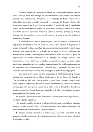 13

       Durante o estágio foi constatado através de um estudo exploratório na área em
que o Centro de Saúde Sede abrange, um grande número de idosos, muitos com doenças
crônicas não transmissíveis. Observando-se a realidade do local, verificou-se a
necessidade de avaliar o estado nutricional e a presença de doenças crônicas não
transmissíveis nos idosos de um Centro de Atenção à Terceira Idade, que fica localizado
dentro da área abrangente do Centro de Saúde Sede. Através da análise dos fatores
associados ao estado nutricional como peso e altura e também a presença de doenças
crônicas não transmissíveis, será possível promover a saúde e também realizar a
manutenção da saúde.
       A contribuição do tema da pesquisa para a área da nutrição é demonstrar a
importância de verificar o peso e a altura dos idosos, com o objetivo de diagnosticar o
estado nutricional, podendo identificar pessoas com os riscos aumentados para doenças
crônicas não transmissíveis. A avaliação da presença de doenças crônicas não
transmissíveis no idoso contribui para a manutenção da saúde do mesmo. A partir da
identificação do estado nutricional e da presença de doenças crônicas não
transmissíveis, esse estudo teve a utilidade de contribuir, através de intervenções
nutricionais adequadas para a prevenção e para amenização dos problemas que ocorrem
no organismo com o envelhecimento, contribuir para a promoção da saúde e de
estimular uma alimentação saudável direcionada para os participantes da pesquisa.
       Essa pesquisa teve como objetivo geral avaliar o estado nutricional e doenças
crônicas não transmissíveis, em idosos freqüentadores de um Centro de Atenção à
Terceira idade de São José, Santa Catarina. A partir desse contexto, estabeleceu-se
como objetivos específicos: realizar avaliação antropométrica; verificar as doenças
crônicas presentes nos idosos; caracterizar o perfil social e demográfico dos idosos;
realizar intervenções de acordo com os resultados e devolver os resultados ao grupo
pesquisado e profissionais de saúde.
   No primeiro capítulo introdutório apresenta-se a delimitação do tema, a justificativa,
os objetivo geral e específicos.
    No segundo capítulo, aborda-se o referencial teórico que contempla os seguintes
itens: população idosa no Brasil, avaliação antropométrica de idosos, alimentação do
idoso, hipertensão arterial sistêmica e diabetes mellitus.
   No terceiro capítulo apresenta-se o método onde se discute a caracterização da
pesquisa, o local e participantes da pesquisa, assim como a forma como foram coletados
e analisados os dados.
 