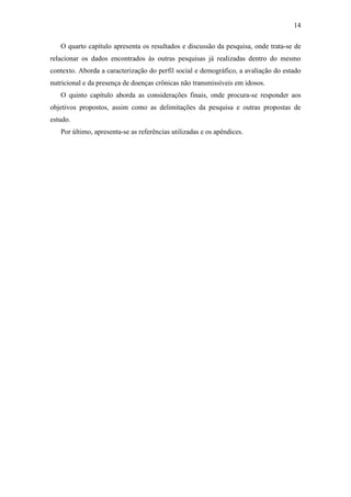 14

   O quarto capítulo apresenta os resultados e discussão da pesquisa, onde trata-se de
relacionar os dados encontrados às outras pesquisas já realizadas dentro do mesmo
contexto. Aborda a caracterização do perfil social e demográfico, a avaliação do estado
nutricional e da presença de doenças crônicas não transmissíveis em idosos.
   O quinto capítulo aborda as considerações finais, onde procura-se responder aos
objetivos propostos, assim como as delimitações da pesquisa e outras propostas de
estudo.
   Por último, apresenta-se as referências utilizadas e os apêndices.
 