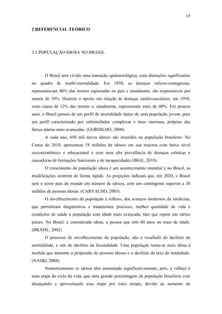 15

2 REFERENCIAL TEÓRICO




2.1 POPULAÇÃO IDOSA NO BRASIL




       O Brasil tem vivido uma transição epidemiológica, com alterações significantes
no quadro de morbi-mortalidade. Em 1950, as doenças infecto-contagiosas,
representavam 40% das mortes registradas no país e atualmente, são responsáveis por
menos de 10%. Ocorreu o oposto em relação às doenças cardiovasculares: em 1950,
eram causa de 12% das mortes e, atualmente, representam mais de 40%. Em poucos
anos, o Brasil passou de um perfil de mortalidade típico de uma população jovem, para
um perfil caracterizado por enfermidades complexas e mais onerosas, próprias das
faixas etárias mais avançadas. (GORDILHO, 2000).
       A cada ano, 650 mil novos idosos são inseridos na população brasileira. No
Censo de 2010, apresentou 18 milhões de idosos em sua maioria com baixo nível
socioeconômico e educacional e com uma alta prevalência de doenças crônicas e
causadoras de limitações funcionais e de incapacidades.(IBGE, 2010).
       O crescimento da população idosa é um acontecimento mundial e no Brasil, as
modificações ocorrem de forma rápida. As projeções indicam que, em 2020, o Brasil
será o sexto país do mundo em número de idosos, com um contingente superior a 30
milhões de pessoas idosas. (CARVALHO, 2003).
       O envelhecimento da população é reflexo, dos avanços modernos da medicina,
que permitiram diagnósticos e tratamentos precoces, melhor qualidade de vida e
condições de saúde à população com idade mais avançada, fato que repete em vários
países. No Brasil, é considerada idosa, a pessoa que tem 60 anos ou mais de idade.
(BRASIL, 2002).
       O processo de envelhecimento da população, não é resultado do declínio da
mortalidade, e sim do declínio da fecundidade. Uma população torna-se mais idosa à
medida que aumenta a proporção de pessoas idosas e o declínio da taxa de natalidade.
(NASRI, 2008).
       Numericamente os idosos têm aumentado significativamente, pois, a velhice é
uma etapa do ciclo da vida, que uma grande porcentagem da população brasileira vem
alcançando e aproveitando essa etapa por mais tempo, devido ao aumento da
 