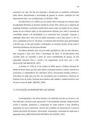 16

expectativa de vida. Tal fato tem chamado a atenção para os problemas enfrentados
pelos idosos, demonstrando a necessidade de garantir ao mesmo, condições de vida
digna durante todo o seu envelhecimento. (CALDAS, 1998).
       Carvalho-Won et al. (2003), em seu estudo sobre a transição da estrutura etária
da população Brasileira na primeira metade do século XXI, relatou que a trajetória da
população brasileira, na primeira metade deste século, tanto em relação de seu volume,
quanto de sua estrutura etária, já está praticamente definida, pois, tanto a transição de
mortalidade quanto a da fecundidade já se encontram bem avançadas. Enquanto a
população idosa (60 e mais anos de idade) aumentará a taxas altas (entre 2 e 4% ao
ano), a população jovem irá decrescer. A transição etária brasileira gera oportunidades
e desafios que, se não aproveitados e enfrentados, no momento devido, levará o país a
seríssimos problemas, nas próximas décadas.
       Envelhecer, portanto, deve ser com saúde, qualidade de vida, ter uma vida ativa,
para assegurar o bem estar físico e psicológico do idoso. O envelhecimento bem
sucedido pode ser entendido a partir de menor probabilidade de doença, da alta
capacidade funcional física e mental e do engajamento social ativo com a vida.
(KALACHE; KICKBUSCHI, 1997).
       A Portaria nº 2.528 de 19 de outubro de 2006, aprova a Política Nacional de
Saúde da Pessoa Idosa que tem como objetivo principal recuperar, manter e promover a
autonomia e a independência dos indivíduos idosos, direcionando medidas coletivas e
individuais de saúde para esse fim, em consonância com os princípios e diretrizes do
Sistema Único de Saúde. Participa dessa política todo cidadão e cidadã brasileiros com
60 anos ou mais de idade. (BRASIL, 2003).



2.2 AVALIAÇÃO ANTROPOMÉTRICA DE IDOSOS



       A antropometria é um ótimo método a ser explorado, por não ser invasivo, é de
fácil aplicação e de baixo custo operacional. É universalmente utilizado, disponível para
avaliar o tamanho, proporções e composição do corpo humano e para identificar
populações de riscos nutricionais. Através dos resultados da antropometria, é possível
realizar prevenções de doenças, intervenções, manutenção e promoção da saúde para a
população idosa. (ORGANIZAÇÃO MUNDIAL DA SAÚDE, 1995).
 