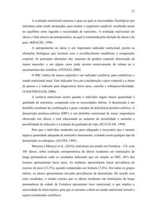 17

       A avaliação nutricional expressa o grau no qual as necessidades fisiológicas por
nutrientes estão sendo alcançadas, para manter o organismo saudável, resultando assim
no equilíbrio entre ingestão e necessidade de nutrientes. A avaliação nutricional em
idosos é feita através da antropometria, na qual é constituída pela aferição da altura e do
peso. (KRAUSE, 1998).
       A antropometria no idoso é um importante indicador nutricional, porém as
alterações biológicas que ocorrem com o envelhecimento modificam a composição
corporal. As principais alterações são: aumento da gordura corporal, diminuição da
massa muscular, e em alguns casos pode ocorrer encurvamento da coluna ou o
encurtamento das vértebras. (VITOLO, 2008).
       O IMC (índice de massa corporal) é um indicador confiável, para estabelecer o
estado nutricional atual. Este indicador leva em consideração o peso corporal e a altura
da pessoa e é indicado para diagnosticar baixo peso, eutrofia e sobrepeso/obesidade.
(VASCONCELOS, 2000).
       A carência nutricional ocorre quando o indivíduo ingere menor quantidade e
qualidade de nutrientes, comparado com as necessidades diárias. A desnutrição é um
distúrbio resultante de combinações e graus variados de deficiência protéico-calórica. A
desnutrição protéico-calórica (DPC) é um distúrbio nutricional de maior importância
observado nos idosos e está relacionada ao aumento da mortalidade e aumenta a
possibilidade de infecções e à redução da qualidade de vida. (SULLIVAN, 1999).
       Para que o indivíduo mantenha seu peso adequado é necessário que o mesmo
ingira a quantidade adequada de nutrientes diariamente, evitando assim qualquer tipo de
desnutrição ou sobrepeso. (ALVES, 1995).
       Menezes e Marucci et al., (2010), realizaram um estudo em Fortaleza – CE, com
305 idosos, sobre avaliação antropométrica de idosos residentes em instituições de
longa permanência onde os resultados indicaram que em relação ao IMC, 66% dos
homens apresentaram baixo peso. As mulheres apresentaram maior prevalência de
excesso de peso (12,3%), quando comparadas aos homens (7,4%). Em todos os grupos
etários, os idosos apresentaram elevadas prevalências de desnutrição. De acordo com
estes resultados, o estudo conclui que os idosos residentes em instituições de longa
permanência da cidade de Fortaleza apresentam risco nutricional, o que implica a
necessidade de intervenções, para que os mesmos voltem ao estado nutricional normal e
sejam considerados eutróficos.
 