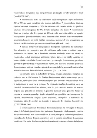 19

recomendados por gramas e/ou por percentuais em relação ao valor energético total.
(MARUCCI, 2007).
       A recomendação diária de carboidratos deve corresponder a aproximadamente
50% a 55% do valor energético total ingerido pelo idoso. A recomendação diária de
lipídios não deve ultrapassar a 30% do consumo total calórico diário. As gorduras
saturadas não devem passar de 10% do valor energético total diário. A recomendação
diária de proteínas não deve passar de 15% do valor energético diário. A ingestão
inadequada de gorduras saturadas, sendo a mesma acima do valor diário recomendado,
acarretará alterações no perfil lipídico plasmático, responsável pelo aparecimento de
doenças cardiovasculares, que tanto afetam os idosos. (FRANK, 1996).
       A nutrição corresponde aos processos da ingestão e conversão das substâncias
dos alimentos em nutrientes, que são utilizados pelo nosso organismo para a
manutenção do mesmo. Se o indivíduo consome nutrientes acima ou abaixo do
recomendado estará acarretando problemas futuros para a sua saúde. Alcançar os
valores diários remendados de nutrientes como, por exemplo, de carboidrato, proteína e
gordura irá prevenir risco doenças crônicas. Porém, se o indivíduo consumir quantidade
de carboidrato, proteína e gordura acima do recomendado há um grande potencial de
aumentar o risco de doenças crônicas, no mesmo. (GALISA, 2008).
       Os nutrientes como o carboidrato, proteína, lipídeos, vitaminas e minerais são
essências para a vida humana. As funções do carboidrato são fornecer energia para o
organismo, servir como único substrato energético para o sistema nervoso central, ativar
o metabolismo e preservar a proteína. As principais funções da proteína são a de
constituir os nossos músculos e vísceras, uma vez que a maioria absoluta da proteína
corporal está presente nos mesmos. A proteína muscular tem a principal função de
executar a contração muscular, função primordial que possibilita movimentarmos. Os
lipídeos desempenham funções como estruturais, energéticas e hormonais no
organismo, além de auxiliar na absorção e transporte de vitaminas lipossolúveis.
(COZZOLINO, 2005).
       É comum acontecer deficiências de micronutrientes, na população de terceira
idade. A deficiência de nutrientes afeta indivíduos dependentes e independentes e ocorre
por diversos fatores. Nos idosos saudáveis, a causa principal é a alimentação reduzida
(causada pelo declínio de gasto energético) sem o aumento simultâneo da densidade
nutricional. Um estilo de alimentação insatisfatório dos idosos socialmente isolados ou
 