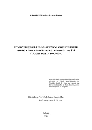 CRISTIANE CAROLINA MACHADO




ESTADO NUTRICIONAL E DOENÇAS CRÔNICAS NÃO TRANSMISSÍVEIS
  EM IDOSOS FREQUENTADORES DE UM CENTRO DE ATENÇÃO À
              TERCEIRA IDADE DE SÃO JOSÉ/SC




                                         Projeto de Conclusão de Estágio apresentado à
                                         disciplina de Estágio Supervisionado em
                                         Nutrição Social do Curso de Nutrição da
                                         Universidade do Sul de Santa Catarina, como
                                         requisito parcial da disciplina.




            Orientadoras: Prof ª Carla Regina Galego, Msc.
                          Prof ª Raquel Stela de Sá, Dra.




                               Palhoça
                                2011
 