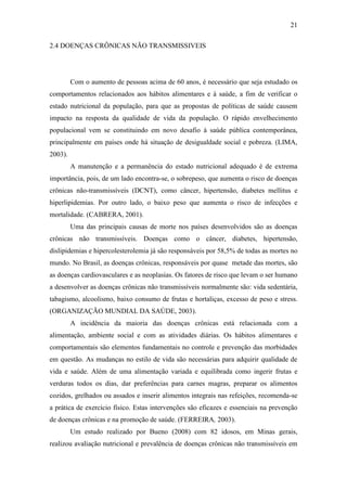 21

2.4 DOENÇAS CRÔNICAS NÃO TRANSMISSIVEIS




         Com o aumento de pessoas acima de 60 anos, é necessário que seja estudado os
comportamentos relacionados aos hábitos alimentares e à saúde, a fim de verificar o
estado nutricional da população, para que as propostas de políticas de saúde causem
impacto na resposta da qualidade de vida da população. O rápido envelhecimento
populacional vem se constituindo em novo desafio à saúde pública contemporânea,
principalmente em países onde há situação de desigualdade social e pobreza. (LIMA,
2003).
         A manutenção e a permanência do estado nutricional adequado é de extrema
importância, pois, de um lado encontra-se, o sobrepeso, que aumenta o risco de doenças
crônicas não-transmissíveis (DCNT), como câncer, hipertensão, diabetes mellitus e
hiperlipidemias. Por outro lado, o baixo peso que aumenta o risco de infecções e
mortalidade. (CABRERA, 2001).
         Uma das principais causas de morte nos países desenvolvidos são as doenças
crônicas não transmissíveis. Doenças como o câncer, diabetes, hipertensão,
dislipidemias e hipercolesterolemia já são responsáveis por 58,5% de todas as mortes no
mundo. No Brasil, as doenças crônicas, responsáveis por quase metade das mortes, são
as doenças cardiovasculares e as neoplasias. Os fatores de risco que levam o ser humano
a desenvolver as doenças crônicas não transmissíveis normalmente são: vida sedentária,
tabagismo, alcoolismo, baixo consumo de frutas e hortaliças, excesso de peso e stress.
(ORGANIZAÇÃO MUNDIAL DA SAÚDE, 2003).
         A incidência da maioria das doenças crônicas está relacionada com a
alimentação, ambiente social e com as atividades diárias. Os hábitos alimentares e
comportamentais são elementos fundamentais no controle e prevenção das morbidades
em questão. As mudanças no estilo de vida são necessárias para adquirir qualidade de
vida e saúde. Além de uma alimentação variada e equilibrada como ingerir frutas e
verduras todos os dias, dar preferências para carnes magras, preparar os alimentos
cozidos, grelhados ou assados e inserir alimentos integrais nas refeições, recomenda-se
a prática de exercício físico. Estas intervenções são eficazes e essenciais na prevenção
de doenças crônicas e na promoção de saúde. (FERREIRA, 2003).
         Um estudo realizado por Bueno (2008) com 82 idosos, em Minas gerais,
realizou avaliação nutricional e prevalência de doenças crônicas não transmissíveis em
 