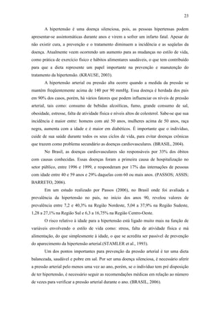 23

       A hipertensão é uma doença silenciosa, pois, as pessoas hipertensas podem
apresentar-se assintomáticas durante anos e virem a sofrer um infarto fatal. Apesar de
não existir cura, a prevenção e o tratamento diminuem a incidência e as seqüelas da
doença. Atualmente veem ocorrendo um aumento para as mudanças no estilo de vida,
como prática de exercício físico e hábitos alimentares saudáveis, o que tem contribuído
para que a dieta represente um papel importante na prevenção e manutenção do
tratamento da hipertensão. (KRAUSE, 2003).
       A hipertensão arterial ou pressão alta ocorre quando a medida da pressão se
mantém freqüentemente acima de 140 por 90 mmHg. Essa doença é herdada dos pais
em 90% dos casos, porém, há vários fatores que podem influenciar os níveis de pressão
arterial, tais como: consumo de bebidas alcoólicas, fumo, grande consumo de sal,
obesidade, estresse, falta de atividade física e níveis altos de colesterol. Sabe-se que sua
incidência é maior entre: homens com até 50 anos, mulheres acima de 50 anos, raça
negra, aumenta com a idade e é maior em diabéticos. É importante que o indivíduo,
cuide de sua saúde durante todos os seus ciclos de vida, para evitar doenças crônicas
que trazem como problema secundário as doenças cardiovasculares. (BRASIL, 2004).
       No Brasil, as doenças cardiovasculares são responsáveis por 33% dos óbitos
com causas conhecidas. Essas doenças foram a primeira causa de hospitalização no
setor público, entre 1996 e 1999, e responderam por 17% das internações de pessoas
com idade entre 40 e 59 anos e 29% daquelas com 60 ou mais anos. (PASSOS; ASSIS;
BARRETO, 2006).
       Em um estudo realizado por Passos (2006), no Brasil onde foi avaliada a
prevalência da hipertensão no país, no início dos anos 90, revelou valores de
prevalência entre 7,2 e 40,3% na Região Nordeste, 5,04 a 37,9% na Região Sudeste,
1,28 a 27,1% na Região Sul e 6,3 a 16,75% na Região Centro-Oeste.
       O risco relativo à idade para a hipertensão está ligado muito mais na função de
variáveis envolvendo o estilo de vida como: stress, falta de atividade física e má
alimentação, do que simplesmente à idade, o que se acredita ser passível de prevenção
do aparecimento da hipertensão arterial.(STAMLER et al., 1993).
       Um dos pontos importantes para prevenção da pressão arterial é ter uma dieta
balanceada, saudável e pobre em sal. Por ser uma doença silenciosa, é necessário aferir
a pressão arterial pelo menos uma vez ao ano, porém, se o indivíduo tem pré disposição
de ter hipertensão, é necessário seguir as recomendações médicas em relação ao número
de vezes para verificar a pressão arterial durante o ano. (BRASIL, 2006).
 