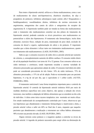 24

       Para tratar a hipertensão arterial, utiliza-se a forma medicamentosa, como o uso
de medicamentos de classe anti-hipertensivos, diuréticos (tiazídicos, de alça e
poupadores de potássio), inibidores adrenérgicos (ação central, alfa-1 bloqueadores e
betabloqueadores), vasodilatadores diretos, inibidores da enzima conversora da
angiotensina, antagonistas dos canais de cálcio e antagonistas do receptor da
angiotensina II. A hipertensão também pode ser tratada na forma não medicamentosa
onde o tratamento não medicamentoso constitui um dos pilares do tratamento da
hipertensão arterial, podendo controlar os níveis pressóricos sem medicamentos ou
potencializar o efeito dos hipotensores. O tratamento não farmacológico, inclui dieta
alimentar, exercício físico, redução do peso, manutenção do peso ideal, exclusão do
consumo de álcool e cigarro, suplementação de cálcio e de potássio. É importante
ressaltar que a dieta alimentar é eficaz tanto nos tratamentos medicamentosos, quanto
nos tratamentos não medicamentosos. (LAGE; OLIVEIRA, 2003).
       Sabe-se que o consumo excessivo de sódio eleva a pressão arterial por aumento
da volemia, e, conseqüentemente aumento do débito cardíaco. O consumo médio diario
de sal da população brasileira é em torno de 10 a 12 gramas. Esse consumo refere-se ao
sódio intrínseco e extrínseco, sendo importante ressaltar a enorme variedade de
alimentos processados que apresentam adição de sódio. O consumo total diário de sódio
pode ser considerado proveniente de três fontes: 10% de sódio intrínseco, 75% de
alimentos processados, e 15% de sal de adição. Pode-se recomendar para um paciente
hipertenso, 4 a 6g de sal por dia, que é equivalente á 1 colher (café). (ALVES;
FERREIRA, 2004).
       O tratamento nutricional é uma forma terapêutica importante para o controle da
hipertensão arterial. O controle da hipertensão arterial sistêmica HAS por meio de
medidas dietéticas específicas tem como objetivo, não apenas a redução dos níveis
tensionais, mas também a adaptação de hábitos alimentares que se estendem no dia a dia
do indivíduo. A dieta como único recurso terapêutico, tem mostrado ser muito eficaz.
Em estudo randomizado de acompanhamento controlado por 4 anos, observou-se que
nos hipertensos que abandonaram o tratamento farmacológico e mantiveram a dieta, a
pressão arterial voltou a subir em 60% ao final dos 4 anos, enquanto que naqueles
pacientes que abandonaram a medicação e retornaram aos velhos hábitos alimentares
90% tiveram sua pressão elevada. (LAGE; OLIVEIRA, 2003).
       Alguns mirerais como potássio e o magnésio ajudam a controlar os níveis da
pressão arterial. A ingestão de potássio necessária para surgir efeito na diminuição da
 