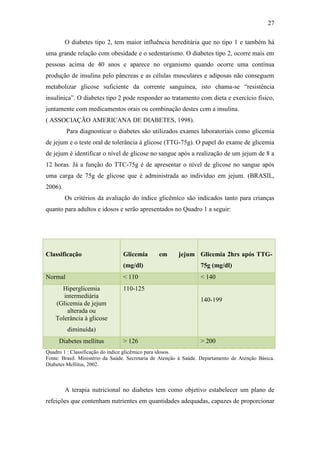 27

         O diabetes tipo 2, tem maior influência hereditária que no tipo 1 e também há
uma grande relação com obesidade e o sedentarismo. O diabetes tipo 2, ocorre mais em
pessoas acima de 40 anos e aparece no organismo quando ocorre uma contínua
produção de insulina pelo pâncreas e as células musculares e adiposas não conseguem
metabolizar glicose suficiente da corrente sanguínea, isto chama-se “resistência
insulínica”. O diabetes tipo 2 pode responder ao tratamento com dieta e exercício físico,
juntamente com medicamentos orais ou combinação destes com a insulina.
( ASSOCIAÇÃO AMERICANA DE DIABETES, 1998).
         Para diagnosticar o diabetes são utilizados exames laboratoriais como glicemia
de jejum e o teste oral de tolerância à glicose (TTG-75g). O papel do exame de glicemia
de jejum é identificar o nível de glicose no sangue após a realização de um jejum de 8 a
12 horas. Já a função do TTC-75g é de apresentar o nível de glicose no sangue após
uma carga de 75g de glicose que é administrada ao indivíduo em jejum. (BRASIL,
2006).
         Os critérios da avaliação do índice glicêmico são indicados tanto para crianças
quanto para adultos e idosos e serão apresentados no Quadro 1 a seguir:




Classificação                    Glicemia       em      jejum Glicemia 2hrs após TTG-
                                 (mg/dl)                          75g (mg/dl)
Normal                           < 110                            < 140
      Hiperglicemia              110-125
       intermediária
                                                                  140-199
    (Glicemia de jejum
        alterada ou
    Tolerância à glicose
         diminuída)
     Diabetes mellitus           > 126                            > 200
Quadro 1 : Classificação do índice glicêmico para idosos.
Fonte: Brasil. Ministério da Saúde. Secretaria de Atenção à Saúde. Departamento de Atenção Básica.
Diabetes Mellitus, 2002.



         A terapia nutricional no diabetes tem como objetivo estabelecer um plano de
refeições que contenham nutrientes em quantidades adequadas, capazes de proporcionar
 