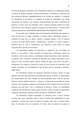 28

um controle glicêmico satisfatório com a finalidade de diminuir as complicações agudas
e crônicas do diabetes. Quando se trata de alimentação, o carboidrato é o nutriente que
mais aumenta a glicemia, independentemente de ser simples ou complexo. A contagem
de carboidratos se dá através da contagem de gramas de carboidratos que foram
consumidos nos lanches e nas refeições, proporcionando uma maior estabilidade da
glicemia. O efeito exato do carboidrato sobre a glicemia depende também de vários
outros fatores como absorção, digestão, interação com medicamentos e variando assim
de pessoa para pessoa. (SOCIEDADE BRASILEIRA DE DIABETES, 2008).
       É necessário que o diabético siga uma alimentação equilibrada, para garantir os
níveis de glicemia no sangue controlado. As frutas contêm carboidratos, portanto, o
consumo de frutas deve ser diário, variado e espaçado durante o dia. O consumo
excessivo de frutas poderá alterar e desfavorecer a glicemia. O mesmo cuidado o
diabético deve ter com os carboidratos, que fornecem a maior parte da energia
necessária para a pessoa se movimentar.
       Os carboidratos, quando são absorvidos no organismo, são convertidos em
glicose e é esta glicose a fonte principal de energia para as diferentes células que
compõem o nosso corpo, porém os carboidratos também aumentam o índice glicêmico.
O diabético deve controlar o consumo de alimentos que contêm carboidratos como,
açúcar do leite, macarrão, pipoca, tapioca, farinha de trigo, aveia, doces em geral e
refrigerantes. Em relação ao consumo do açúcar de mesa, deverá ser controlado ou até
mesmo restringido, isto irá depender do tipo de dieta que foi orientada ao diabético.
(SBD, 2007).
       Os carboidratos simples são pequenas moléculas de açúcar, dentre os quais
podemos encontrar monossacarídeos principalmente glicose e frutose, ou dissacarídeos
são caracterizados por duas unidades de monossacarídeos como sacarose (glicose-
frutose) e lactose (galactose-glicose). A glicose e a frutose são encontradas nas frutas,
verduras e mel, enquanto a galactose é encontrada no leite. O açúcar de mesa é fonte da
sacarose, que nada mais é que a combinação de glicose e frutose. Os carboidratos
complexos são formados por longas cadeias de glicose, dentro do grupo de carboidratos
complexos encontramos também as fibras alimentares. (FERREIRA, 2004).
       Os carboidratos simples encontrados em alimentos como o açúcar refinado,
sorvetes, mel, doces, chocolates, balas e bolos são absorvidos rapidamente no nosso
organismo e causam níveis altos de glicose no sangue, neste caso o consumo desses
tipos de alimentos deve ser moderado. Os níveis altos de glicose no sangue se
 