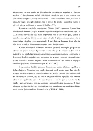 29

demonstram em um quadro de hiperglicemia normalmente associada a diabetes
mellitus. O diabético deve preferir carboidratos complexos, pois a lenta digestão dos
carboidratos complexos principalmente amido de fontes como milho, batata, mandioca e
arroz, favorece a absorção gradativa para o interior das células ajudando a manter o
nível de glicose equilibrado no sangue. (SOUZA, 1998).
       Segundo a Associação Americana do Diabetes (2008), o consumo de uma dieta
com alto teor de fibras (50 g/ao dia) reduz a glicemia em pessoas com diabetes tipo 1 e
2. As fibras solúveis são a de maior importância para os diabéticos, pois, ajudam a
retardar a absorção de glicose, reduzir a concentração de glicose no sangue, aumentar a
sensibilidade à insulina e provocar sensação de saciedade. As fontes de fibras solúveis
são: frutas, hortaliças, leguminosas, sementes, aveia, farelo de aveia.
       A maior preocupação é referente ao índice glicêmico do sangue, que pode ser
elevado em poucos minutos dependendo do alimento que foi consumido. Por isso, é
necessário que o diabético faça simples substituições em sua alimentação como: trocar o
leite integral pelo desnatado, carnes gordurosas por peito de frango, sorvete por iogurte
frozen, diminuir o tamanho do prato e trocar alimentos feitos com farinha de trigo por
alimentos preparados com farinha integral. (COSTA, 2002).
       É importante o diabético consumir alimentos que ajudem a baixar e equilibrar o
índice glicêmico. Alimentos como canela, vinagre de maçã, nozes e batata doce além de
fornecer nutrientes, possuem também essa função. A dieta constitui parte fundamental
no tratamento do diabetes, seja ele leve ou exigindo cuidados especiais. Para ter uma
alimentação equilibrada, com todos os nutrientes necessários para a manutenção da
saúde, é preciso variar os tipos de alimentos e consumi-los com moderação. O plano
alimentar do diabético deve ser personalizado pelo nutricionista, de acordo com idade,
sexo, altura e tipo de atividade física realizada. (CÂNDIDO, 1995).
 