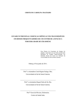 CRISTIANE CAROLINA MACHADO




ESTADO NUTRICIONAL E DOENÇAS CRÔNICAS NÃO TRANSMISSÍVEIS
  EM IDOSOS FREQUENTADORES DE UM CENTRO DE ATENÇÃO À
               TERCEIRA IDADE DE SÃO JOSÉ/SC




                                         Este Projeto de Conclusão de Estágio foi
                                         julgado e aprovado em sua forma parcial pela
                                         disciplina de Estágio Supervisionado em
                                         Nutrição Social do Curso de Nutrição da
                                         Universidade do Sul de Santa Catarina.




                     Palhoça, 05 de junho de 2011.


         ______________________________________________
             Prof ª e orientadora Carla Regina Galego, Msc.
                Universidade do Sul de Santa Catarina.


         ______________________________________________
              Prof ª e orientadora Raquel Stela de Sá, Dra.
                Universidade do Sul de Santa Catarina.


         ______________________________________________
                  Prof ª Gessi de Oliveira, Enfermeira.
                         Centro de Saúde Sede.
 
