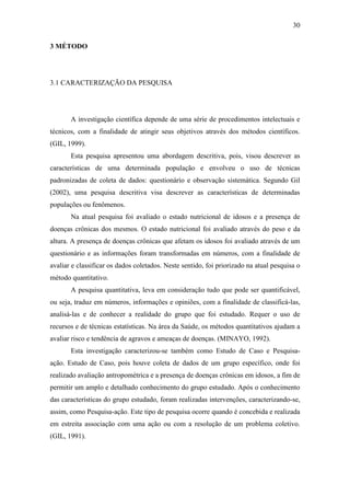 30

3 MÉTODO




3.1 CARACTERIZAÇÃO DA PESQUISA




       A investigação científica depende de uma série de procedimentos intelectuais e
técnicos, com a finalidade de atingir seus objetivos através dos métodos científicos.
(GIL, 1999).
       Esta pesquisa apresentou uma abordagem descritiva, pois, visou descrever as
características de uma determinada população e envolveu o uso de técnicas
padronizadas de coleta de dados: questionário e observação sistemática. Segundo Gil
(2002), uma pesquisa descritiva visa descrever as características de determinadas
populações ou fenômenos.
       Na atual pesquisa foi avaliado o estado nutricional de idosos e a presença de
doenças crônicas dos mesmos. O estado nutricional foi avaliado através do peso e da
altura. A presença de doenças crônicas que afetam os idosos foi avaliado através de um
questionário e as informações foram transformadas em números, com a finalidade de
avaliar e classificar os dados coletados. Neste sentido, foi priorizado na atual pesquisa o
método quantitativo.
       A pesquisa quantitativa, leva em consideração tudo que pode ser quantificável,
ou seja, traduz em números, informações e opiniões, com a finalidade de classificá-las,
analisá-las e de conhecer a realidade do grupo que foi estudado. Requer o uso de
recursos e de técnicas estatísticas. Na área da Saúde, os métodos quantitativos ajudam a
avaliar risco e tendência de agravos e ameaças de doenças. (MINAYO, 1992).
       Esta investigação caracterizou-se também como Estudo de Caso e Pesquisa-
ação. Estudo de Caso, pois houve coleta de dados de um grupo específico, onde foi
realizado avaliação antropométrica e a presença de doenças crônicas em idosos, a fim de
permitir um amplo e detalhado conhecimento do grupo estudado. Após o conhecimento
das características do grupo estudado, foram realizadas intervenções, caracterizando-se,
assim, como Pesquisa-ação. Este tipo de pesquisa ocorre quando é concebida e realizada
em estreita associação com uma ação ou com a resolução de um problema coletivo.
(GIL, 1991).
 
