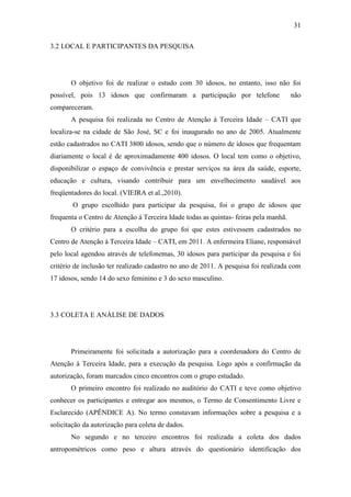 31

3.2 LOCAL E PARTICIPANTES DA PESQUISA




       O objetivo foi de realizar o estudo com 30 idosos, no entanto, isso não foi
possível, pois 13 idosos que confirmaram a participação por telefone                  não
compareceram.
       A pesquisa foi realizada no Centro de Atenção à Terceira Idade – CATI que
localiza-se na cidade de São José, SC e foi inaugurado no ano de 2005. Atualmente
estão cadastrados no CATI 3800 idosos, sendo que o número de idosos que frequentam
diariamente o local é de aproximadamente 400 idosos. O local tem como o objetivo,
disponibilizar o espaço de convivência e prestar serviços na área da saúde, esporte,
educação e cultura, visando contribuir para um envelhecimento saudável aos
freqüentadores do local. (VIEIRA et al.,2010).
        O grupo escolhido para participar da pesquisa, foi o grupo de idosos que
frequenta o Centro de Atenção á Terceira Idade todas as quintas- feiras pela manhã.
       O critério para a escolha do grupo foi que estes estivessem cadastrados no
Centro de Atenção á Terceira Idade – CATI, em 2011. A enfermeira Eliane, responsável
pelo local agendou através de telefonemas, 30 idosos para participar da pesquisa e foi
critério de inclusão ter realizado cadastro no ano de 2011. A pesquisa foi realizada com
17 idosos, sendo 14 do sexo feminino e 3 do sexo masculino.




3.3 COLETA E ANÁLISE DE DADOS




       Primeiramente foi solicitada a autorização para a coordenadora do Centro de
Atenção à Terceira Idade, para a execução da pesquisa. Logo após a confirmação da
autorização, foram marcados cinco encontros com o grupo estudado.
       O primeiro encontro foi realizado no auditório do CATI e teve como objetivo
conhecer os participantes e entregar aos mesmos, o Termo de Consentimento Livre e
Esclarecido (APÊNDICE A). No termo constavam informações sobre a pesquisa e a
solicitação da autorização para coleta de dados.
       No segundo e no terceiro encontros foi realizada a coleta dos dados
antropométricos como peso e altura através do questionário identificação dos
 