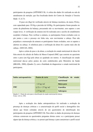 32

participantes da pesquisa (APÊNDICE B). A coleta dos dados foi realizada na sala de
atendimento de nutrição, que fica localizada dentro do Centro de Atenção à Terceira
Idade - C.A.T.I.
         O peso em (Kg) foi verificado através de balança mecânica, da marca Welmy,
com capacidade para 150 Kg e precisão de 0,05Kg. Os participantes foram pesados no
centro da plataforma da balança, procurando não se movimentar, sem sapatos e com
roupas leves. A verificação da estatura (m) foi realizada com o auxílio do estadiômetro
acoplado à balança. Para verificar a estatura, os participantes foram avaliados com os
pés juntos e com o pescoço em linha reta, sem movimentar a cabeça. Para não
prejudicar a mensuração da estatura os participantes foram avaliados, sem os sapatos e
adornos na cabeça. A referência para a verificação da altura foi o ponto mais alto da
cabeça. (SISVAN, 2004).
        Após a coleta do peso e da altura, a avaliação do estado nutricional do idoso foi
feita através do cálculo do Índice de Massa Corporal (IMC) que consiste no quociente
entre o peso (em Kg) pela altura ao quadrado em metros. A classificação do estado
nutricional deu-se pelos pontos de corte estabelecidos pelo Ministério da Saúde
(BRASIL, 2008), (Quadro 2), com a finalidade de diagnosticar o estado nutricional do
participante.




Índice antropométrico               Pontos de corte                     Classificação do estado
                                                                        nutricional
                                    < 22 kg/ m2                         Baixo peso
IMC                                 ≥ 22 e < 27 kg/ m2                  Eutrófico
                                    ≥ 27 kg/ m2                         Sobrepeso
Quadro 2 – Ponto de corte para a classificação do estado nutricional de idosos.
Fonte: A.D.A, 1994.



        Após a avaliação dos dados antropométricos foi realizada a avaliação da
presença de doenças crônicas e a caracterização do perfil social e demográfico dos
idosos que foram coletadas através de um questionário de identificação dos
participantes da pesquisa (APÊNDICE B). Para obter os dados da presença de doenças
crônicas constavam no questionário perguntas diretas como: se o participante possui
algum tipo de doença crônica, e se possui qual doença e para caracterizar o perfil social
 