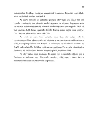 33

e demográfico dos idosos constavam no questionário perguntas diretas tais como: idade,
sexo, escolaridade, renda e estado civil.
       No quarto encontro foi realizada a primeira intervenção, que se deu por uma
cozinha experimental com alimentos saudáveis para os participantes da pesquisa, onde
os mesmos receberam receitas de alimentos saudáveis (cozido com vegetais, farofa de
ovo, maionese light, frango empanado, bolinho de arroz assado light e peixe nutritivo)
com calorias e valores nutricionais da receita.
       No quinto encontro, foram realizadas outras duas intervenções, onde foi
entregue dois folders sobre cuidados na alimentação para pacientes com hipertensão e
outro folder para pacientes com diabetes. A distribuição foi realizada no auditório do
CATI, onde cada folder foi lido e explicado para os idosos. Em seguida foi realizada a
devolução dos resultados da pesquisa aos participantes, através de slides.
       As intervenções foram realizadas de acordo com os resultados obtidos com a
finalidade de estimular uma alimentação saudável, objetivando a promoção e a
manutenção da saúde aos participantes da pesquisa.
 