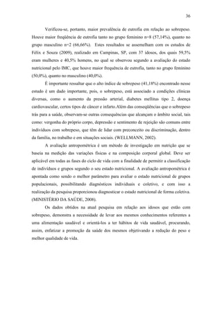 36

       Verificou-se, portanto, maior prevalência de eutrofia em relação ao sobrepeso.
Houve maior freqüência de eutrofia tanto no grupo feminino n=8 (57,14%), quanto no
grupo masculino n=2 (66,66%). Estes resultados se assemelham com os estudos de
Félix e Souza (2009), realizado em Campinas, SP, com 37 idosos, dos quais 59,5%
eram mulheres e 40,5% homens, no qual se observou segundo a avaliação do estado
nutricional pelo IMC, que houve maior frequência de eutrofia, tanto no grupo feminino
(50,0%), quanto no masculino (40,0%).
       É importante ressaltar que o alto índice de sobrepeso (41,18%) encontrado nesse
estudo é um dado importante, pois, o sobrepeso, está associado a condições clínicas
diversas, como o aumento da pressão arterial, diabetes mellitus tipo 2, doença
cardiovascular, certos tipos de câncer e infarto.Além das conseqüências que o sobrepeso
trás para a saúde, observam-se outras consequências que alcançam o âmbito social, tais
como: vergonha do próprio corpo, depressão e sentimento de rejeição são comuns entre
indivíduos com sobrepeso, que têm de lidar com preconceito ou discriminação, dentro
da família, no trabalho e em situações sociais. (WELLMANN, 2002).
       A avaliação antropométrica é um método de investigação em nutrição que se
baseia na medição das variações físicas e na composição corporal global. Deve ser
aplicável em todas as fases do ciclo de vida com a finalidade de permitir a classificação
de indivíduos e grupos segundo o seu estado nutricional. A avaliação antropométrica é
apontada como sendo o melhor parâmetro para avaliar o estado nutricional de grupos
populacionais, possibilitando diagnósticos individuais e coletivo, e com isso a
realização da pesquisa proporcionou diagnosticar o estado nutricional de forma coletiva.
(MINISTÉRIO DA SAÚDE, 2008).
       Os dados obtidos na atual pesquisa em relação aos idosos que estão com
sobrepeso, demonstra a necessidade de levar aos mesmos conhecimentos referentes a
uma alimentação saudável e orientá-los a ter hábitos de vida saudável, procurando,
assim, enfatizar a promoção da saúde dos mesmos objetivando a redução do peso e
melhor qualidade de vida.
 
