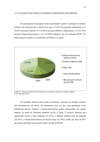 37

4.3 AVALIAÇÃO DE DOENÇAS CRÔNICAS PRESENTES NOS IDOSOS




        Os participantes da pesquisa foram questionados quanto a presença de doenças
crônicas não transmissíveis e observou-se que n=7 (41,17%) possuem hipertensão, n=1
(5,88%) possuem diabetes, n=1 (5,88%) possuem diabetes e hipertensão, n=2 (11,76%)
possuem hipercolesterolemia e n=6 (35,30%) relataram não ter nenhuma DCNT. Os
dados expostos podem ser visualizados no Gráfico 2 a seguir:




                                                                     Hipertensão Arterial
                                                                     Sistêmica (HAS)

              35,30%                                                 Diabetes Mellitus (DM)
                                            41,17%

                                                                     DM + HAS
                  11,76%
                                                                     Hipercolesterolemia


                             5,88%         5,88%                     Não possuem nenhum
                                                                     tipo de DCNT



Gráfico 2 - Doenças Crônicas Não Transmissíveis presentes em idosos no grupo estudado.
Fonte: Machado, 2011.




        Os resultados obtidos nesse estudo em relação à presença de doenças crônicas
não transmissíveis em idosos são alarmantes, uma vez que essas patologias como
hipertensão arterial, diabetes e hipercolesterolemia podem desencadear um grande
impacto na saúde do individuo podendo levá-lo a morte. É possível observar que
hipertensão arterial é mais freqüente (41,17%), o diabetes mellitus vem em segundo
(35,30%) e a hipercolesterolemia em terceiro lugar (11,76%), sendo que mais de 60%
dos idosos afirmaram possuir pelo menos um tipo de DCNT.
 
