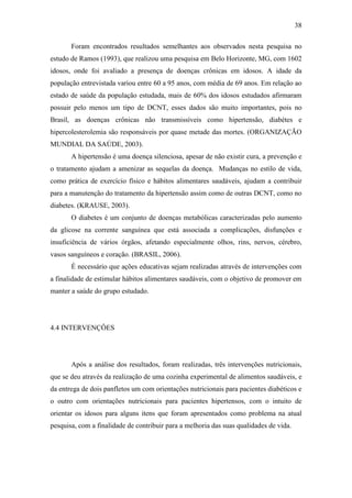 38

       Foram encontrados resultados semelhantes aos observados nesta pesquisa no
estudo de Ramos (1993), que realizou uma pesquisa em Belo Horizonte, MG, com 1602
idosos, onde foi avaliado a presença de doenças crônicas em idosos. A idade da
população entrevistada variou entre 60 a 95 anos, com média de 69 anos. Em relação ao
estado de saúde da população estudada, mais de 60% dos idosos estudados afirmaram
possuir pelo menos um tipo de DCNT, esses dados são muito importantes, pois no
Brasil, as doenças crônicas não transmissíveis como hipertensão, diabétes e
hipercolesterolemia são responsáveis por quase metade das mortes. (ORGANIZAÇÃO
MUNDIAL DA SAÚDE, 2003).
       A hipertensão é uma doença silenciosa, apesar de não existir cura, a prevenção e
o tratamento ajudam a amenizar as sequelas da doença. Mudanças no estilo de vida,
como prática de exercício físico e hábitos alimentares saudáveis, ajudam a contribuir
para a manutenção do tratamento da hipertensão assim como de outras DCNT, como no
diabetes. (KRAUSE, 2003).
       O diabetes é um conjunto de doenças metabólicas caracterizadas pelo aumento
da glicose na corrente sanguínea que está associada a complicações, disfunções e
insuficiência de vários órgãos, afetando especialmente olhos, rins, nervos, cérebro,
vasos sanguíneos e coração. (BRASIL, 2006).
       É necessário que ações educativas sejam realizadas através de intervenções com
a finalidade de estimular hábitos alimentares saudáveis, com o objetivo de promover em
manter a saúde do grupo estudado.




4.4 INTERVENÇÔES




       Após a análise dos resultados, foram realizadas, três intervenções nutricionais,
que se deu através da realização de uma cozinha experimental de alimentos saudáveis, e
da entrega de dois panfletos um com orientações nutricionais para pacientes diabéticos e
o outro com orientações nutricionais para pacientes hipertensos, com o intuito de
orientar os idosos para alguns itens que foram apresentados como problema na atual
pesquisa, com a finalidade de contribuir para a melhoria das suas qualidades de vida.
 