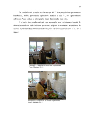 39

          Os resultados da pesquisa revelaram que 41,17 dos pesquisados apresentaram
hipertensão, 5,88% participante apresentou diabetes e que 41,18% apresentaram
sobrepeso. Neste sentido as intervenções foram direcionadas para estes.
          A primeira intervenção realizada com o grupo foi uma cozinha experimental de
alimentos saudáveis, onde os idosos ajudaram a preparar os alimentos. A realização da
cozinha experimental de alimentos saudáveis, pode ser visualizada nas fotos 1, 2, 3 e 4 a
seguir:




                      Fotografia 1 – Realização da cozinha experimental
                      Fonte: Machado, 2011.




                     Fotografia 2 – Realização da cozinha experimental
                     Fonte: Machado, 2011.
 