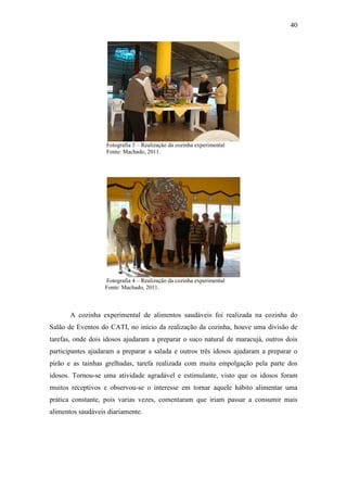 40




                   Fotografia 3 – Realização da cozinha experimental
                   Fonte: Machado, 2011.




                   Fotografia 4 – Realização da cozinha experimental
                   Fonte: Machado, 2011.



       A cozinha experimental de alimentos saudáveis foi realizada na cozinha do
Salão de Eventos do CATI, no início da realização da cozinha, houve uma divisão de
tarefas, onde dois idosos ajudaram a preparar o suco natural de maracujá, outros dois
participantes ajudaram a preparar a salada e outros três idosos ajudaram a preparar o
pirão e as tainhas grelhadas, tarefa realizada com muita empolgação pela parte dos
idosos. Tornou-se uma atividade agradável e estimulante, visto que os idosos foram
muitos receptivos e observou-se o interesse em tornar aquele hábito alimentar uma
prática constante, pois varias vezes, comentaram que iriam passar a consumir mais
alimentos saudáveis diariamente.
 