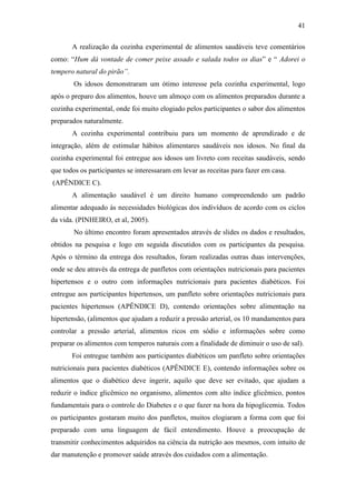 41

       A realização da cozinha experimental de alimentos saudáveis teve comentários
como: “Hum dá vontade de comer peixe assado e salada todos os dias” e “ Adorei o
tempero natural do pirão”.
        Os idosos demonstraram um ótimo interesse pela cozinha experimental, logo
após o preparo dos alimentos, houve um almoço com os alimentos preparados durante a
cozinha experimental, onde foi muito elogiado pelos participantes o sabor dos alimentos
preparados naturalmente.
       A cozinha experimental contribuiu para um momento de aprendizado e de
integração, além de estimular hábitos alimentares saudáveis nos idosos. No final da
cozinha experimental foi entregue aos idosos um livreto com receitas saudáveis, sendo
que todos os participantes se interessaram em levar as receitas para fazer em casa.
(APÊNDICE C).
       A alimentação saudável é um direito humano compreendendo um padrão
alimentar adequado às necessidades biológicas dos indivíduos de acordo com os ciclos
da vida. (PINHEIRO, et al, 2005).
        No último encontro foram apresentados através de slides os dados e resultados,
obtidos na pesquisa e logo em seguida discutidos com os participantes da pesquisa.
Após o término da entrega dos resultados, foram realizadas outras duas intervenções,
onde se deu através da entrega de panfletos com orientações nutricionais para pacientes
hipertensos e o outro com informações nutricionais para pacientes diabéticos. Foi
entregue aos participantes hipertensos, um panfleto sobre orientações nutricionais para
pacientes hipertensos (APÊNDICE D), contendo orientações sobre alimentação na
hipertensão, (alimentos que ajudam a reduzir a pressão arterial, os 10 mandamentos para
controlar a pressão arterial, alimentos ricos em sódio e informações sobre como
preparar os alimentos com temperos naturais com a finalidade de diminuir o uso de sal).
       Foi entregue também aos participantes diabéticos um panfleto sobre orientações
nutricionais para pacientes diabéticos (APÊNDICE E), contendo informações sobre os
alimentos que o diabético deve ingerir, aquilo que deve ser evitado, que ajudam a
reduzir o índice glicêmico no organismo, alimentos com alto índice glicêmico, pontos
fundamentais para o controle do Diabetes e o que fazer na hora da hipoglicemia. Todos
os participantes gostaram muito dos panfletos, muitos elogiaram a forma com que foi
preparado com uma linguagem de fácil entendimento. Houve a preocupação de
transmitir conhecimentos adquiridos na ciência da nutrição aos mesmos, com intuito de
dar manutenção e promover saúde através dos cuidados com a alimentação.
 